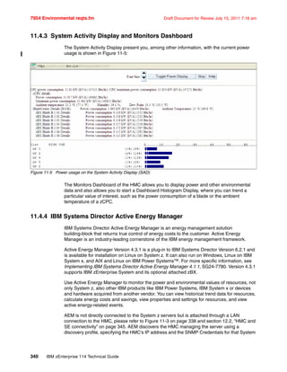7954 Environmental reqts.fm Draft Document for Review July 15, 2011 7:16 am
340 IBM zEnterprise 114 Technical Guide
11.4.3 System Activity Display and Monitors Dashboard
The System Activity Display present you, among other information, with the current power
usage is shown in Figure 11-5:
Figure 11-5 Power usage on the System Activity Display (SAD)
The Monitors Dashboard of the HMC allows you to display power and other environmental
data and also allows you to start a Dashboard Histogram Display, where you can trend a
particular value of interest, such as the power consumption of a blade or the ambient
temperature of a zCPC.
11.4.4 IBM Systems Director Active Energy Manager
IBM Systems Director Active Energy Manager is an energy management solution
building-block that returns true control of energy costs to the customer. Active Energy
Manager is an industry-leading cornerstone of the IBM energy management framework.
Active Energy Manager Version 4.3.1 is a plug-in to IBM Systems Director Version 6.2.1 and
is available for installation on Linux on System z. It can also run on Windows, Linux on IBM
System x, and AIX and Linux on IBM Power Systems™. For more specific information, see
Implementing IBM Systems Director Active Energy Manager 4.1.1, SG24-7780. Version 4.3.1
supports IBM zEnterprise System and its optional attached zBX.
Use Active Energy Manager to monitor the power and environmental values of resources, not
only System z, also other IBM products like IBM Power Systems, IBM System x or devices
and hardware acquired from another vendor. You can view historical trend data for resources,
calculate energy costs and savings, view properties and settings for resources, and view
active energy-related events.
AEM is not directly connected to the System z servers but is attached through a LAN
connection to the HMC, please refer to Figure 11-3 on page 338 and section 12.2, “HMC and
SE connectivity” on page 345. AEM discovers the HMC managing the server using a
discovery profile, specifying the HMC's IP address and the SNMP Credentials for that System
 