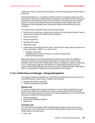 Chapter 11. Environmental requirements 341
Draft Document for Review July 15, 2011 7:16 am 7954 Environmental reqts.fm
z HMC. As the system is discovered, the System z servers managed by the HMC will also be
discovered.
Active Energy Manger is a management software tool that can provide a single view of the
actual power usage across multiple platforms as opposed to the benchmarked or rated power
consumption. It can effectively monitor and control power in the data center at the system,
chassis, or rack level. By enabling these power management technologies, data center
managers can more effectively power manage their systems while lowering the cost of
computing.
The following data is available through Active Energy Manager:
System name, machine type, model, serial number and firmware level of System z servers
and optional zBX attached to IBM zEnterprise Systems.
Ambient temperature
Exhaust temperature
Average power usage
Peak power usage
Limited status and configuration information. This information helps explain changes to the
power consumption, called Events, which can be:
– Changes in fan speed
– Changes between power-off, power-on, and IML-complete states
– CBU records expiration(s)
IBM Systems Director Active Energy Manager provides customers with the intelligence
necessary to effectively manage power consumption in the data center. Active Energy
Manager, which is an extension to IBM Director systems management software, enables you
to meter actual power usage and trend data for any single physical system or group of
systems. Active Energy Manager uses monitoring circuitry, developed by IBM, to help identify
how much actual power is being used and the temperature of the system.
11.4.5 Unified Resource Manager - Energy Management
The energy management capabilities for Unified Resource Manager that can be used in an
ensemble depends on which suite is installed in the ensemble:
Manage suite (feature code 0019)
Automate suite (feature code 0020)
Manage suite
For energy management the manage suite focuses on the monitoring capabilities. Energy
monitoring can help better understand the power and cooling demand of the zEnterprise
System, by providing complete monitoring and trending capabilities for the z114 and the zBX
using one or multiple of the following options:
Monitors dashboard
Environmental Efficiency Statistics
Details view
Automate suite
The Unified Resource Manager offers multiple energy management tasks as part of the
automate suite. These tasks allow you to actually change systems behaviors for optimized
energy usage and energy saving.
Power Cap
 
