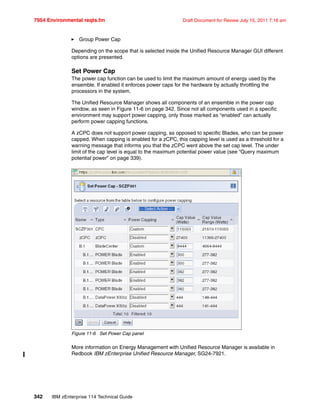 7954 Environmental reqts.fm Draft Document for Review July 15, 2011 7:16 am
342 IBM zEnterprise 114 Technical Guide
Group Power Cap
Depending on the scope that is selected inside the Unified Resource Manager GUI different
options are presented.
Set Power Cap
The power cap function can be used to limit the maximum amount of energy used by the
ensemble. If enabled it enforces power caps for the hardware by actually throttling the
processors in the system.
The Unified Resource Manager shows all components of an ensemble in the power cap
window, as seen in Figure 11-6 on page 342. Since not all components used in a specific
environment may support power capping, only those marked as “enabled” can actually
perform power capping functions.
A zCPC does not support power capping, as opposed to specific Blades, who can be power
capped. When capping is enabled for a zCPC, this capping level is used as a threshold for a
warning message that informs you that the zCPC went above the set cap level. The under
limit of the cap level is equal to the maximum potential power value (see “Query maximum
potential power” on page 339).
Figure 11-6 Set Power Cap panel
More information on Energy Management with Unified Resource Manager is available in
Redbook IBM zEnterprise Unified Resource Manager, SG24-7921.
 
