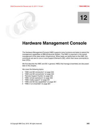 © Copyright IBM Corp. 2010. All rights reserved. 343
Draft Document for Review July 15, 2011 7:16 am 7954 HMC.fm
Chapter 12. Hardware Management Console
The Hardware Management Console (HMC) supports many functions and tasks to extend the
management capabilities of IBM zEnterprise System. The HMC is important in the overall
management of the data center infrastructure. When tasks are performed on the HMC, the
commands are sent to one or more Support Element’s (SE), which then issue commands to
their CPCs.
We first describe the HMC and SE in general, HMCs that manage ensembles are discussed
later in this chapter.
We cover the following topics:
“HMC and SE introduction” on page 344
“HMC and SE connectivity” on page 345
“Remote Support Facility” on page 349
“HMC remote operations” on page 350
“HMC media support” on page 351
“HMC and SE key capabilities” on page 351
“HMC in an ensemble” on page 361
12
 