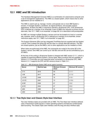 7954 HMC.fm Draft Document for Review July 15, 2011 7:16 am
344 IBM zEnterprise 114 Technical Guide
12.1 HMC and SE introduction
The Hardware Management Console (HMC) is a combination of a stand-alone computer and
a set of management applications. The HMC is a closed system, which means that no other
applications can be installed on it.
The HMC is used to set up, manage, monitor, and operate one or more IBM System z
servers. It manages System z hardware, its logical partitions, and provides support
applications. At least one HMC is required to operate a zEnterprise CPC. If the zEnterprise
CPC is defined as a member of an ensemble, a pair of HMCs are required (a primary and an
alternate). See 12.7, “HMC in an ensemble” on page 361 for a description and prerequisites.
An HMC can manage multiple System z servers and can be located at a local or a remote
site. However, when a zEnterprise CPC is defined as a member of an ensemble, certain
restrictions apply; see 12.7, “HMC in an ensemble” on page 361.
The Support Elements (SEs) are two integrated ThinkPads that are supplied with the System
z server. One is always the active SE and the other is a strictly alternate element. The SEs
are closed systems, just as the HMCs, and no other applications can be installed on them.
When tasks are performed at the HMC, the commands are routed to the active SE of the
System z server. One HMC can control up to 100 SEs and one SE can be controlled by up to
32 HMCs.
At the time of this writing a zEnterprise System is shipped with HMC version 2.11.1, which is
capable of supporting different System z server types. Many functions that are available on
Version 2.11.0 and later are only supported when connected to a zEnterprise CPC. HMC
Version 2.11.1 supports the CPC and SE versions shown in Table 12-1.
Table 12-1 IBM zEnterprise System HMC server support summary
12.1.1 Tree Style User and Classic Style User Interface
Two User Interface styles are provided with an HMC. The Tree Style User Interface (default)
uses a hierarchical model popular in newer operating systems and features context-based
task launching. The Classic Style User Interface uses the drag and drop interface style.
Server Machine type Minimum firmware
driver
Minimum SE version
z114 2818 93 2.11.1
z196 2817 86 2.11.0
z10 BC 2098 76 2.10.1
z10 EC 2097 73 2.10.0
z9 BC 2096 67 2.9.2
z9 EC 2094 67 2.9.2
z890 2086 55 1.8.2
z990 2084 55 1.8.2
 