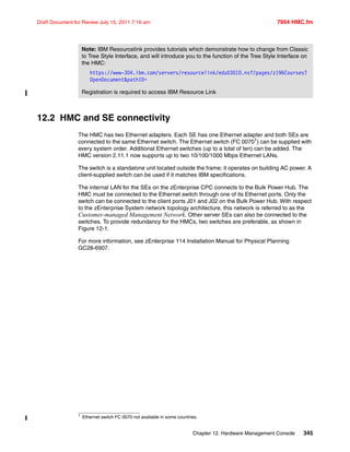 Chapter 12. Hardware Management Console 345
Draft Document for Review July 15, 2011 7:16 am 7954 HMC.fm
12.2 HMC and SE connectivity
The HMC has two Ethernet adapters. Each SE has one Ethernet adapter and both SEs are
connected to the same Ethernet switch. The Ethernet switch (FC 00701) can be supplied with
every system order. Additional Ethernet switches (up to a total of ten) can be added. The
HMC version 2.11.1 now supports up to two 10/100/1000 Mbps Ethernet LANs.
The switch is a standalone unit located outside the frame; it operates on building AC power. A
client-supplied switch can be used if it matches IBM specifications.
The internal LAN for the SEs on the zEnterprise CPC connects to the Bulk Power Hub. The
HMC must be connected to the Ethernet switch through one of its Ethernet ports. Only the
switch can be connected to the client ports J01 and J02 on the Bulk Power Hub. With respect
to the zEnterprise System network topology architecture, this network is referred to as the
Customer-managed Management Network. Other server SEs can also be connected to the
switches. To provide redundancy for the HMCs, two switches are preferable, as shown in
Figure 12-1.
For more information, see zEnterprise 114 Installation Manual for Physical Planning
GC28-6907.
Note: IBM Resourcelink provides tutorials which demonstrate how to change from Classic
to Tree Style Interface, and will introduce you to the function of the Tree Style Interface on
the HMC:
https://www-304.ibm.com/servers/resourcelink/edu03010.nsf/pages/z196Courses?
OpenDocument&pathID=
Registration is required to access IBM Resource Link
1 Ethernet switch FC 0070 not available in some countries.
 