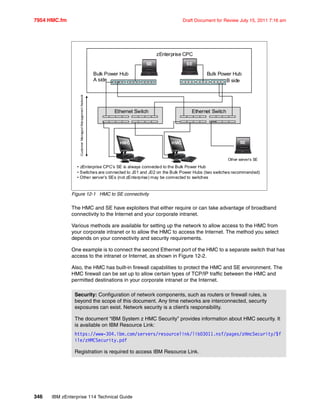 7954 HMC.fm Draft Document for Review July 15, 2011 7:16 am
346 IBM zEnterprise 114 Technical Guide
Figure 12-1 HMC to SE connectivity
The HMC and SE have exploiters that either require or can take advantage of broadband
connectivity to the Internet and your corporate intranet.
Various methods are available for setting up the network to allow access to the HMC from
your corporate intranet or to allow the HMC to access the Internet. The method you select
depends on your connectivity and security requirements.
One example is to connect the second Ethernet port of the HMC to a separate switch that has
access to the intranet or Internet, as shown in Figure 12-2.
Also, the HMC has built-in firewall capabilities to protect the HMC and SE environment. The
HMC firewall can be set up to allow certain types of TCP/IP traffic between the HMC and
permitted destinations in your corporate intranet or the Internet.
Security: Configuration of network components, such as routers or firewall rules, is
beyond the scope of this document. Any time networks are interconnected, security
exposures can exist. Network security is a client’s responsibility.
The document “IBM System z HMC Security” provides information about HMC security. It
is available on IBM Resource Link:
https://www-304.ibm.com/servers/resourcelink/lib03011.nsf/pages/zHmcSecurity/$f
ile/zHMCSecurity.pdf
Registration is required to access IBM Resource Link.
SESE
Ethernet Switch Ethernet Switch
Bulk Power Hub
A side
Bulk Power Hub
B side
zEnterprise CPC
SEHMC HMC
Other server’s SE
• zEnterprise CPC’s SE is always connected to the Bulk Power Hub
• Switches are connected to J01 and J02 on the Bulk Power Hubs (two switches recommended)
• Other server’s SEs (not zEnterprise) may be connected to switches
CustomerManagedManagementNetwork
 