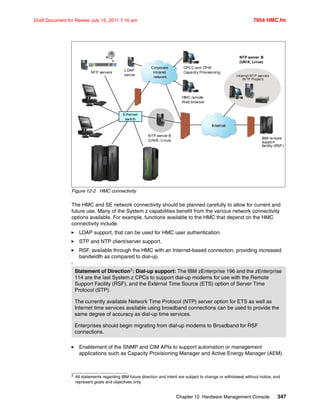 Chapter 12. Hardware Management Console 347
Draft Document for Review July 15, 2011 7:16 am 7954 HMC.fm
Figure 12-2 HMC connectivity
The HMC and SE network connectivity should be planned carefully to allow for current and
future use. Many of the System z capabilities benefit from the various network connectivity
options available. For example, functions available to the HMC that depend on the HMC
connectivity include:
LDAP support, that can be used for HMC user authentication.
STP and NTP client/server support.
RSF, available through the HMC with an Internet-based connection, providing increased
bandwidth as compared to dial-up.
2
Enablement of the SNMP and CIM APIs to support automation or management
applications such as Capacity Provisioning Manager and Active Energy Manager (AEM).
Statement of Direction2: Dial-up support: The IBM zEnterprise 196 and the zEnterprise
114 are the last System z CPCs to support dial-up modems for use with the Remote
Support Facility (RSF), and the External Time Source (ETS) option of Server Time
Protocol (STP).
The currently available Network Time Protocol (NTP) server option for ETS as well as
Internet time services available using broadband connections can be used to provide the
same degree of accuracy as dial-up time services.
Enterprises should begin migrating from dial-up modems to Broadband for RSF
connections.
2
All statements regarding IBM future direction and intent are subject to change or withdrawal without notice, and
represent goals and objectives only.
HMC
Corporate
intranet
network
Internet
IBM
firewall
HMC
Ju ly 14 14: 21: 00 2007 UT C
NTP servers
HMC remote
Web browser
IBM remote
support
facility (RSF)
Internet NTP servers
(N TP Project)
LDAP
server
CPCC and CPM
Capacity Provisioning
NTP server B
(UNIX, Linux)
Ethernet
switch
NTP server B
(UNIX, Linux)
 