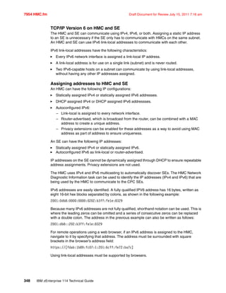 7954 HMC.fm Draft Document for Review July 15, 2011 7:16 am
348 IBM zEnterprise 114 Technical Guide
TCP/IP Version 6 on HMC and SE
The HMC and SE can communicate using IPv4, IPv6, or both. Assigning a static IP address
to an SE is unnecessary if the SE only has to communicate with HMCs on the same subnet.
An HMC and SE can use IPv6 link-local addresses to communicate with each other.
IPv6 link-local addresses have the following characteristics:
Every IPv6 network interface is assigned a link-local IP address.
A link-local address is for use on a single link (subnet) and is never routed.
Two IPv6-capable hosts on a subnet can communicate by using link-local addresses,
without having any other IP addresses assigned.
Assigning addresses to HMC and SE
An HMC can have the following IP configurations:
Statically assigned IPv4 or statically assigned IPv6 addresses.
DHCP assigned IPv4 or DHCP assigned IPv6 addressses.
Autoconfigured IPv6:
– Link-local is assigned to every network interface.
– Router-advertised, which is broadcast from the router, can be combined with a MAC
address to create a unique address.
– Privacy extensions can be enabled for these addresses as a way to avoid using MAC
address as part of address to ensure uniqueness.
An SE can have the following IP addresses:
Statically assigned IPv4 or statically assigned IPv6.
Autoconfigured IPv6 as link-local or router-advertised.
IP addresses on the SE cannot be dynamically assigned through DHCP to ensure repeatable
address assignments. Privacy extensions are not used.
The HMC uses IPv4 and IPv6 multicasting to automatically discover SEs. The HMC Network
Diagnostic Information task can be used to identify the IP addresses (IPv4 and IPv6) that are
being used by the HMC to communicate to the CPC SEs.
IPv6 addresses are easily identified. A fully qualified IPV6 address has 16 bytes, written as
eight 16-bit hex blocks separated by colons, as shown in the following example:
2001:0db8:0000:0000:0202:b3ff:fe1e:8329
Because many IPv6 addresses are not fully qualified, shorthand notation can be used. This is
where the leading zeros can be omitted and a series of consecutive zeros can be replaced
with a double colon. The address in the previous example can also be written as follows:
2001:db8::202:b3ff:fe1e:8329
For remote operations using a web browser, if an IPv6 address is assigned to the HMC,
navigate to it by specifying that address. The address must be surrounded with square
brackets in the browser’s address field:
https://[fdab:1b89:fc07:1:201:6cff:fe72:ba7c]
Using link-local addresses must be supported by browsers.
 