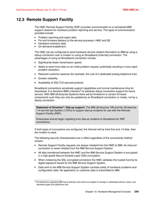 Chapter 12. Hardware Management Console 349
Draft Document for Review July 15, 2011 7:16 am 7954 HMC.fm
12.3 Remote Support Facility
The HMC Remote Support Facility (RSF) provides communication to a centralized IBM
support network for hardware problem reporting and service. The types of communication
provided include:
Problem reporting and repair data.
Fix and firmware delivery to the service processor, HMC and SE.
Hardware inventory data.
On-demand enablement.
The HMC can be configured to send hardware service related information to IBM by using a
dialup connection over a modem or using an Broadband (Internet) connection. The
advantages of using an Broadband connection include:
Significantly faster transmission speed.
Ability to send more data on an initial problem request, potentially resulting in more rapid
problem resolution.
Reduced customer expense (for example, the cost of a dedicated analog telephone line)
Greater reliability.
Availability of SSL/TLS secured protocol.
Broadband connections accelerate support capabilities and normal maintenance time for
downloads. It is therefore IBM's intention3
to withdraw dialup connection support for future
servers. With IBM zEnterprise Systems there will be limitations to certain firmware
components such they can only be updated by an Broadband connection or media, not by a
dialup connection.
3
If both types of connections are configured, the Internet will be tried first and, if it fails, then
the modem is used.
The following security characteristics are in effect regardless of the connectivity method
chosen:
Remote Support Facility requests are always initiated from the HMC to IBM. An inbound
connection is never initiated from the IBM Service Support System.
All data transferred between the HMC and the IBM Service Support System is encrypted
in a high-grade Secure Sockets Layer (SSL) encryption.
When initializing the SSL encrypted connection the HMC validates the trusted host by its
digital signature issued for the IBM Service Support System.
Data sent to the IBM Service Support System consists solely of hardware problems and
configuration data. No application or customer data is transmitted to IBM.
Statement of Direction3: Dial-up support: The IBM zEnterprise 196 and the zEnterprise
114 are the last System z CPCs to support dial-up modems for use with the Remote
Support Facility (RSF).
Enterprises should begin migrating from dial-up modems to Broadband for RSF
connections.
3
All statements regarding IBM future direction and intent are subject to change or withdrawal without notice, and
represent goals and objectives only.
 