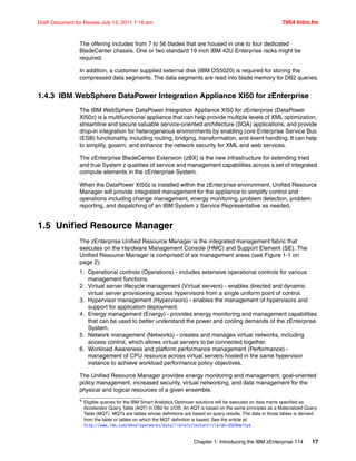 Chapter 1. Introducing the IBM zEnterprise 114 17
Draft Document for Review July 15, 2011 7:16 am 7954 Intro.fm
The offering includes from 7 to 56 blades that are housed in one to four dedicated
BladeCenter chassis. One or two standard 19 inch IBM 42U Enterprise racks might be
required.
In addition, a customer supplied external disk (IBM DS5020) is required for storing the
compressed data segments. The data segments are read into blade memory for DB2 queries.
1.4.3 IBM WebSphere DataPower Integration Appliance XI50 for zEnterprise
The IBM WebSphere DataPower Integration Appliance XI50 for zEnterprise (DataPower
XI50z) is a multifunctional appliance that can help provide multiple levels of XML optimization,
streamline and secure valuable service-oriented architecture (SOA) applications, and provide
drop-in integration for heterogeneous environments by enabling core Enterprise Service Bus
(ESB) functionality, including routing, bridging, transformation, and event handling. It can help
to simplify, govern, and enhance the network security for XML and web services.
The zEnterprise BladeCenter Extension (zBX) is the new infrastructure for extending tried
and true System z qualities of service and management capabilities across a set of integrated
compute elements in the zEnterprise System.
When the DataPower XI50z is installed within the zEnterprise environment, Unified Resource
Manager will provide integrated management for the appliance to simplify control and
operations including change management, energy monitoring, problem detection, problem
reporting, and dispatching of an IBM System z Service Representative as needed.
1.5 Unified Resource Manager
The zEnterprise Unified Resource Manager is the integrated management fabric that
executes on the Hardware Management Console (HMC) and Support Element (SE). The
Unified Resource Manager is comprised of six management areas (see Figure 1-1 on
page 2):
1. Operational controls (Operations) - includes extensive operational controls for various
management functions.
2. Virtual server lifecycle management (Virtual servers) - enables directed and dynamic
virtual server provisioning across hypervisors from a single uniform point of control.
3. Hypervisor management (Hypervisors) - enables the management of hypervisors and
support for application deployment.
4. Energy management (Energy) - provides energy monitoring and management capabilities
that can be used to better understand the power and cooling demands of the zEnterprise
System.
5. Network management (Networks) - creates and manages virtual networks, including
access control, which allows virtual servers to be connected together.
6. Workload Awareness and platform performance management (Performance) -
management of CPU resource across virtual servers hosted in the same hypervisor
instance to achieve workload performance policy objectives.
The Unified Resource Manager provides energy monitoring and management, goal-oriented
policy management, increased security, virtual networking, and data management for the
physical and logical resources of a given ensemble.
4
Eligible queries for the IBM Smart Analytics Optimizer solutions will be executed on data marts specified as
Accelerator Query Table (AQT) in DB2 for z/OS. An AQT is based on the same principles as a Materialized Query
Table (MQT). MQTs are tables whose definitions are based on query results. The data in those tables is derived
from the table or tables on which the MQT definition is based. See the article at:
http://www.ibm.com/developerworks/data/library/techarticle/dm-0509melnyk
 