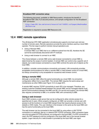 7954 HMC.fm Draft Document for Review July 15, 2011 7:16 am
350 IBM zEnterprise 114 Technical Guide
12.4 HMC remote operations
The zEnterprise CPC HMC application simultaneously supports one local user and any
number of remote users. Remote operations provide the same interface used by a local HMC
operator. The two ways to perform remote manual operations are:
Using a Remote HMC:
A remote HMC is an HMC that is on a different subnet from the SE, therefore the SE
cannot be automatically discovered with IP multicast.
Using a web browser to connect to an HMC
The choice between a remote HMC and a web browser connected to a local HMC is
determined by the scope of control needed. A remote HMC can control only a specific set of
objects, but a web browser connected to a local HMC controls the same set of objects as the
local HMC.
In addition, consider communications connectivity and speed. LAN connectivity provides
acceptable communications for either a remote HMC or web browser control of a local HMC,
but dialup connectivity is only acceptable for occasional web browser control.
Using a remote HMC
Although a remote HMC offers the same functionality as a local HMC, its connection
configuration differs from a local HMC. The remote HMC requires the same setup and
maintenance as other HMCs (see Figure 12-2 on page 347).
A remote HMC requires TCP/IP connectivity to each SE to be managed. Therefore, any
existing customer-installed firewall between the remote HMC and its managed objects must
permit communications between the HMC and SE. For service and support, the remote HMC
also requires connectivity to IBM, or to another HMC with connectivity to IBM.
Using a web browser
Each HMC contains a web server that can be configured to allow remote access for a
specified set of users. When properly configured, an HMC can provide a remote user with
access to all the functions of a local HMC except those that require physical access to the
diskette or DVD media. The user interface in the browser is the same as the local HMC and
has the same functionality as the local HMC.
The web browser can be connected to the local HMC by using either a LAN TCP/IP
connection or a switched, dial-up, or network PPP TCP/IP connection. Both connection types
use only encrypted (HTTPS) protocols, as configured in the local HMC. If a PPP connection is
used, the PPP password must be configured in the local HMC and in the remote browser
system. Logon security for a web browser is provided by the local HMC user logon
Broadband RSF connection setup:
The following document, available on IBM Resourcelink, introduces the benefit of
Broadband RSF, SSL/TLS secured protocol, and sample configuration for the Broadband
RSF connection:
https://www-304.ibm.com/servers/resourcelink/lib03011.nsf/pages/zHmcBroadban
dRsfOverview
Registration is required to access IBM Resource Link.
 