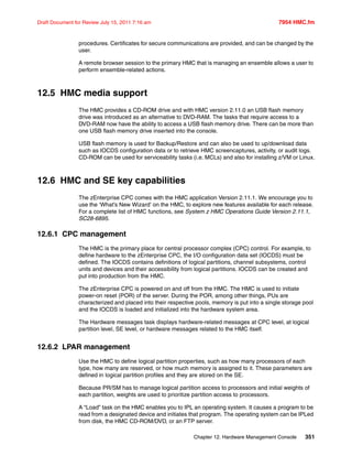 Chapter 12. Hardware Management Console 351
Draft Document for Review July 15, 2011 7:16 am 7954 HMC.fm
procedures. Certificates for secure communications are provided, and can be changed by the
user.
A remote browser session to the primary HMC that is managing an ensemble allows a user to
perform ensemble-related actions.
12.5 HMC media support
The HMC provides a CD-ROM drive and with HMC version 2.11.0 an USB flash memory
drive was introduced as an alternative to DVD-RAM. The tasks that require access to a
DVD-RAM now have the ability to access a USB flash memory drive. There can be more than
one USB flash memory drive inserted into the console.
USB flash memory is used for Backup/Restore and can also be used to up/download data
such as IOCDS configuration data or to retrieve HMC screencaptures, activity, or audit logs.
CD-ROM can be used for serviceability tasks (i.e. MCLs) and also for installing z/VM or Linux.
12.6 HMC and SE key capabilities
The zEnterprise CPC comes with the HMC application Version 2.11.1. We encourage you to
use the ‘What’s New Wizard’ on the HMC, to explore new features available for each release.
For a complete list of HMC functions, see System z HMC Operations Guide Version 2.11.1,
SC28-6895.
12.6.1 CPC management
The HMC is the primary place for central processor complex (CPC) control. For example, to
define hardware to the zEnterprise CPC, the I/O configuration data set (IOCDS) must be
defined. The IOCDS contains definitions of logical partitions, channel subsystems, control
units and devices and their accessibility from logical partitions. IOCDS can be created and
put into production from the HMC.
The zEnterprise CPC is powered on and off from the HMC. The HMC is used to initiate
power-on reset (POR) of the server. During the POR, among other things, PUs are
characterized and placed into their respective pools, memory is put into a single storage pool
and the IOCDS is loaded and initialized into the hardware system area.
The Hardware messages task displays hardware-related messages at CPC level, at logical
partition level, SE level, or hardware messages related to the HMC itself.
12.6.2 LPAR management
Use the HMC to define logical partition properties, such as how many processors of each
type, how many are reserved, or how much memory is assigned to it. These parameters are
defined in logical partition profiles and they are stored on the SE.
Because PR/SM has to manage logical partition access to processors and initial weights of
each partition, weights are used to prioritize partition access to processors.
A “Load” task on the HMC enables you to IPL an operating system. It causes a program to be
read from a designated device and initiates that program. The operating system can be IPLed
from disk, the HMC CD-ROM/DVD, or an FTP server.
 