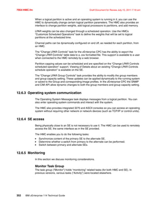 7954 HMC.fm Draft Document for Review July 15, 2011 7:16 am
352 IBM zEnterprise 114 Technical Guide
When a logical partition is active and an operating system is running in it, you can use the
HMC to dynamically change certain logical partition parameters. The HMC also provides an
interface to change partition weights, add logical processors to partitions, and add memory.
LPAR weights can be also changed through a scheduled operation. Use the HMCs
“Customize Scheduled Operations” task to define the weights that will be set to logical
partitions at the scheduled time.
Channel paths can be dynamically configured on and off, as needed for each partition, from
an HMC.
The “Change LPAR Controls” task for the zEnterprise CPC has the ability to export the
“Change LPAR Controls” table data to a .csv formatted file. This support is available to a user
when connected to the HMC remotely by a web browser.
Partition capping values can be scheduled and are specified on the “Change LPAR Controls
scheduled operation” support. Viewing of Details about an existing “Change LPAR Controls
schedule operation” is available on the SE.
The “Change LPAR Group Controls” task provides the ability to modify the group members
and group capacity setting. These updates can be applied dynamically to the running system
or saved to the Group and corresponding Image profiles. In the zEnterprise CPC the SNMP
and CIM API allow dynamic changes to both the group members and group capacity setting.
12.6.3 Operating system communication
The Operating System Messages task displays messages from a logical partition. You can
also enter operating system commands and interact with the system.
The HMC also provides integrated 3270 and ASCII consoles so you can access an operating
system without requiring other network or network devices (such as TCP/IP or control units).
12.6.4 SE access
Being physically close to an SE is not necessary to use it. The HMC can be used to remotely
access the SE; the same interface as in the SE provided.
The HMC enables you to do the following tasks:
Synchronize content of the primary SE to the alternate SE.
Determine whether a switch from primary to the alternate can be performed.
Switch between primary and alternate SEs.
12.6.5 Monitoring
In this section we discuss monitoring considerations.
Monitor Task Group
The task group (“Monitor”) holds “monitoring” related tasks (for both HMC and SE). In
previous versions, various tasks (“Activity”) were located elsewhere.
 