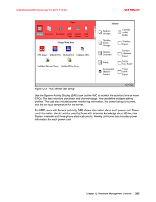 Chapter 12. Hardware Management Console 353
Draft Document for Review July 15, 2011 7:16 am 7954 HMC.fm
Figure 12-3 HMC Monitor Task Group
Use the System Activity Display (SAD) task on the HMC to monitor the activity of one or more
CPCs. The task monitors processor and channel usage. You can define multiple activity
profiles. The task also includes power monitoring information, the power being consumed,
and the air input temperature for the server.
For HMC users with Service authority, SAD shows information about each power cord. Power
cord information should only be used by those with extensive knowledge about zEnterprise
System internals and three-phase electrical circuits. Weekly call-home data includes power
information for each power cord.
 