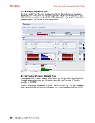 7954 HMC.fm Draft Document for Review July 15, 2011 7:16 am
354 IBM zEnterprise 114 Technical Guide
The Monitors Dashboard task
In zEnterprise CPC the “Monitors Dashboard” task in the Monitor task group provides a
tree-based view of resources and allows an aggregated activity view when looking at large
configurations. It also allows for details for objects with smaller scope. Multiple graphical ways
of displaying data are available, such as history charts.
Figure 12-4 Monitors Dashboard
Environmental Efficiency Statistic Task
The Environmental Efficiency Statistic Task is part of the “Monitor” task group and provides
historical power consumption and thermal information for the zEnterprise CPC and is
available on the HMC.
The data is presented in table form, graphical (“histogram”) form and it can also be exported
to a .csv formatted file so that it can be imported into tools such as Excel or Lotus 1-2-3®.
 