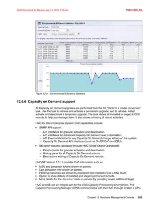 Chapter 12. Hardware Management Console 355
Draft Document for Review July 15, 2011 7:16 am 7954 HMC.fm
Figure 12-5 Environmental Efficiency Statistics
12.6.6 Capacity on Demand support
All Capacity on Demand upgrades are performed from the SE “Perform a model conversion”
task. Use the task to retrieve and activate a permanent upgrade; and to retrieve, install,
activate and deactivate a temporary upgrade. The task shows all installed or staged LICCC
records to help you manage them. It also shows a history of record activities.
HMC for IBM zEnterprise System CoD capabilities include:
SNMP API support:
– API interfaces for granular activation and deactivation.
– API interfaces for enhanced Capacity On Demand query information.
– API Event notification for any Capacity On Demand change activity on the system.
– Capacity On Demand API interfaces (such as On/Off CoD and CBU).
SE panel features (accessed through HMC Single Object Operations):
– Panel controls for granular activation and deactivation.
– History panel for all Capacity On Demand actions.
– Descriptions editing of Capacity On Demand records.
HMC/SE Version 2.11.1 provides CoD information such as:
MSU and processor tokens shown on panels.
Last activation time shown on panels.
Pending resources are shown by processor type instead of just a total count.
Option to show details of installed and staged permanent records.
More details for the Attention! state on panels (by providing seven additional flags).
HMC and SE are an integral part for the z/OS Capacity Provisioning environment. The
Capacity Provisioning Manager (CPM) communicates with the HMC through System z APIs
 