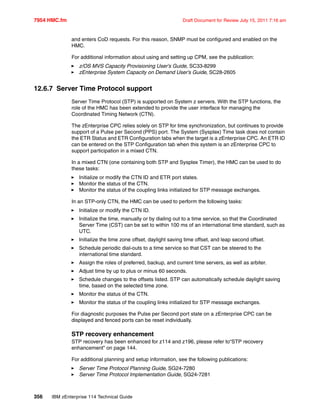 7954 HMC.fm Draft Document for Review July 15, 2011 7:16 am
356 IBM zEnterprise 114 Technical Guide
and enters CoD requests. For this reason, SNMP must be configured and enabled on the
HMC.
For additional information about using and setting up CPM, see the publication:
z/OS MVS Capacity Provisioning User’s Guide, SC33-8299
zEnterprise System Capacity on Demand User’s Guide, SC28-2605
12.6.7 Server Time Protocol support
Server Time Protocol (STP) is supported on System z servers. With the STP functions, the
role of the HMC has been extended to provide the user interface for managing the
Coordinated Timing Network (CTN).
The zEnterprise CPC relies solely on STP for time synchronization, but continues to provide
support of a Pulse per Second (PPS) port. The System (Sysplex) Time task does not contain
the ETR Status and ETR Configuration tabs when the target is a zEnterprise CPC. An ETR ID
can be entered on the STP Configuration tab when this system is an zEnterprise CPC to
support participation in a mixed CTN.
In a mixed CTN (one containing both STP and Sysplex Timer), the HMC can be used to do
these tasks:
Initialize or modify the CTN ID and ETR port states.
Monitor the status of the CTN.
Monitor the status of the coupling links initialized for STP message exchanges.
In an STP-only CTN, the HMC can be used to perform the following tasks:
Initialize or modify the CTN ID.
Initialize the time, manually or by dialing out to a time service, so that the Coordinated
Server Time (CST) can be set to within 100 ms of an international time standard, such as
UTC.
Initialize the time zone offset, daylight saving time offset, and leap second offset.
Schedule periodic dial-outs to a time service so that CST can be steered to the
international time standard.
Assign the roles of preferred, backup, and current time servers, as well as arbiter.
Adjust time by up to plus or minus 60 seconds.
Schedule changes to the offsets listed. STP can automatically schedule daylight saving
time, based on the selected time zone.
Monitor the status of the CTN.
Monitor the status of the coupling links initialized for STP message exchanges.
For diagnostic purposes the Pulse per Second port state on a zEnterprise CPC can be
displayed and fenced ports can be reset individually.
STP recovery enhancement
STP recovery has been enhanced for z114 and z196, please refer to“STP recovery
enhancement” on page 144.
For additional planning and setup information, see the following publications:
Server Time Protocol Planning Guide, SG24-7280
Server Time Protocol Implementation Guide, SG24-7281
 