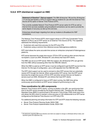 Chapter 12. Hardware Management Console 357
Draft Document for Review July 15, 2011 7:16 am 7954 HMC.fm
12.6.8 NTP client/server support on HMC
4
The Network Time Protocol (NTP) client support allows an STP-only Coordinated Timing
Network (CTN) to use an NTP server as an External Time Source (ETS). This capability
addresses the following requirements:
Customers who want time accuracy for the STP-only CTN
Customers using a common time reference across heterogeneous platforms
NTP client allows the same accurate time across an enterprise comprised of heterogeneous
platforms.
NTP server becomes the single time source, ETS for STP, as well as other servers that are
not System z (such as UNIX, Windows NT, and others) that have NTP clients.
The HMC can act as an NTP server. With this support, the zEnterprise CPC can get time
from the HMC without accessing other than the HMC/SE network.
When the HMC is used as an NTP server, it can be configured to get the NTP source from the
Internet. For this type of configuration, use a LAN separate from the HMC/SE LAN.
The NTP client support can be used to connect to other NTP servers that can potentially
receive NTP through the Internet. When using another NTP server, then the NTP server
becomes the single time source, ETS for STP, and other servers that are not System z
servers (such as UNIX, Windows NT, and others) that have NTP clients.
When the HMC is configured to have an NTP client running, the HMC time will be
continuously synchronized to an NTP server instead of synchronizing to a SE.
Time coordination for zBX components
Network Time Protocol (NTP) clients, running on blades in the zBX, can synchronize their
time to the NTP server provided by the Support Element (SE). Therefore the SE's Battery
Operated Clock (BOC) is synchronized to the server's Time-of-Day (TOD) clock every hour
and allows the SE's clock to maintain a time accuracy of 100 milliseconds to an NTP server
configured as the External Time Source in an STP-only CTN.
For additional planning and setup information for STP and NTP check the following manuals:
Server Time Protocol Planning Guide, SG24-7280
Server Time Protocol Implementation Guide, SG24-7281
Statement of Direction4: Dial-up support: The IBM zEnterprise 196 and the zEnterprise
114 are the last System z CPCs to support dial-up modems for use with the External Time
Source (ETS) option of Server Time Protocol (STP).
The currently available Network Time Protocol (NTP) server option for ETS as well as
Internet time services available using broadband connections can be used to provide the
same degree of accuracy as dial-up time services.
Enterprises should begin migrating from dial-up modems to Broadband for RSF
connections.
4
All statements regarding IBM future direction and intent are subject to change or withdrawal without notice, and
represent goals and objectives only.
 