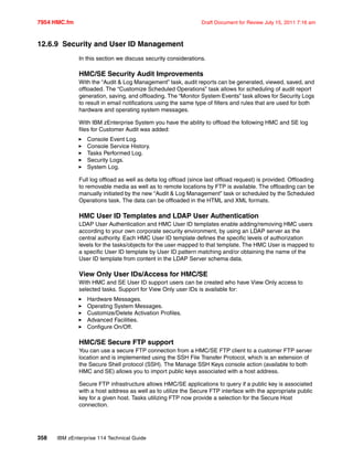 7954 HMC.fm Draft Document for Review July 15, 2011 7:16 am
358 IBM zEnterprise 114 Technical Guide
12.6.9 Security and User ID Management
In this section we discuss security considerations.
HMC/SE Security Audit Improvements
With the “Audit & Log Management” task, audit reports can be generated, viewed, saved, and
offloaded. The “Customize Scheduled Operations” task allows for scheduling of audit report
generation, saving, and offloading. The “Monitor System Events” task allows for Security Logs
to result in email notifications using the same type of filters and rules that are used for both
hardware and operating system messages.
With IBM zEnterprise System you have the ability to offload the following HMC and SE log
files for Customer Audit was added:
Console Event Log.
Console Service History.
Tasks Performed Log.
Security Logs.
System Log.
Full log offload as well as delta log offload (since last offload request) is provided. Offloading
to removable media as well as to remote locations by FTP is available. The offloading can be
manually initiated by the new “Audit & Log Management” task or scheduled by the Scheduled
Operations task. The data can be offloaded in the HTML and XML formats.
HMC User ID Templates and LDAP User Authentication
LDAP User Authentication and HMC User ID templates enable adding/removing HMC users
according to your own corporate security environment, by using an LDAP server as the
central authority. Each HMC User ID template defines the specific levels of authorization
levels for the tasks/objects for the user mapped to that template. The HMC User is mapped to
a specific User ID template by User ID pattern matching and/or obtaining the name of the
User ID template from content in the LDAP Server schema data.
View Only User IDs/Access for HMC/SE
With HMC and SE User ID support users can be created who have View Only access to
selected tasks. Support for View Only user IDs is available for:
Hardware Messages.
Operating System Messages.
Customize/Delete Activation Profiles.
Advanced Facilities.
Configure On/Off.
HMC/SE Secure FTP support
You can use a secure FTP connection from a HMC/SE FTP client to a customer FTP server
location and is implemented using the SSH File Transfer Protocol, which is an extension of
the Secure Shell protocol (SSH). The Manage SSH Keys console action (available to both
HMC and SE) allows you to import public keys associated with a host address.
Secure FTP infrastructure allows HMC/SE applications to query if a public key is associated
with a host address as well as to utilize the Secure FTP interface with the appropriate public
key for a given host. Tasks utilizing FTP now provide a selection for the Secure Host
connection.
 