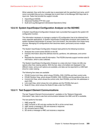 Chapter 12. Hardware Management Console 359
Draft Document for Review July 15, 2011 7:16 am 7954 HMC.fm
When selected, they verify that a public key is associated with the specified host name, and if
none is provided they put up a message box to point them to the Manage SSH Keys task to
input one. Tasks that provide this support include:
Import/Export IOCDS
Advanced Facilities FTP ICC Load
Audit and Log Management (Scheduled Operations Only)
12.6.10 System Input/Output Configuration Analyzer on the SE/HMC
A System Input/Output Configuration Analyzer task is provided that supports the system I/O
configuration function.
The information necessary to manage a system's I/O configuration has to be obtained from
many separate applications. A System Input/Output Configuration Analyzer task enables the
system hardware administrator to access, from one location, the information from these many
sources. Managing I/O configurations then becomes easier, particularly across multiple
servers.
The System Input/Output Configuration Analyzer task performs the following functions:
Analyzes the current active IOCDS on the SE.
Extracts information about the defined channel, partitions, link addresses, and control
units.
Requests the channels node ID information. The FICON channels support remote node ID
information, which is also collected.
The System Input/Output Configuration Analyzer is a view-only tool. It does not offer any
options other than viewing options. With the tool, data is formatted and displayed in five
different views, various sort options are available, and data can be exported to a USB flash
drive for a later viewing.
The following five views are available:
PCHID Control Unit View, which shows PCHIDs, CSS, CHPIDs and their control units.
PCHID Partition View, which shows PCHIDS, CSS, CHPIDs and the partitions they are in.
Control Unit View, which shows the control units, their PCHIDs, and their link addresses in
each CSS.
Link Load View, which shows the Link address and the PCHIDs that use it.
Node ID View, which shows the Node ID data under the PCHIDs.
12.6.11 Test Support Element Communications
The test “Support Element Communications”, available on the “Network Diagnostic
Information” task, tests to see that communication between the HMC and SE is available.
The tool performs five tests:
1. HMC pings SE.
2. HMC connects to SE and also verifies the SE is at the correct level.
3. HMC sends a message to SE and receives a response.
4. SE connects back to HMC.
5. SE sends a message to HMC and receives a response.
 