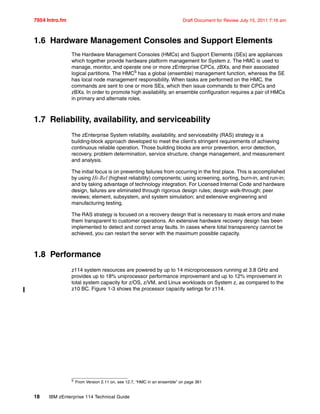 7954 Intro.fm Draft Document for Review July 15, 2011 7:16 am
18 IBM zEnterprise 114 Technical Guide
1.6 Hardware Management Consoles and Support Elements
The Hardware Management Consoles (HMCs) and Support Elements (SEs) are appliances
which together provide hardware platform management for System z. The HMC is used to
manage, monitor, and operate one or more zEnterprise CPCs, zBXs, and their associated
logical partitions. The HMC5 has a global (ensemble) management function, whereas the SE
has local node management responsibility. When tasks are performed on the HMC, the
commands are sent to one or more SEs, which then issue commands to their CPCs and
zBXs. In order to promote high availability, an ensemble configuration requires a pair of HMCs
in primary and alternate roles.
1.7 Reliability, availability, and serviceability
The zEnterprise System reliability, availability, and serviceability (RAS) strategy is a
building-block approach developed to meet the client's stringent requirements of achieving
continuous reliable operation. Those building blocks are error prevention, error detection,
recovery, problem determination, service structure, change management, and measurement
and analysis.
The initial focus is on preventing failures from occurring in the first place. This is accomplished
by using Hi-Rel (highest reliability) components; using screening, sorting, burn-in, and run-in;
and by taking advantage of technology integration. For Licensed Internal Code and hardware
design, failures are eliminated through rigorous design rules; design walk-through; peer
reviews; element, subsystem, and system simulation; and extensive engineering and
manufacturing testing.
The RAS strategy is focused on a recovery design that is necessary to mask errors and make
them transparent to customer operations. An extensive hardware recovery design has been
implemented to detect and correct array faults. In cases where total transparency cannot be
achieved, you can restart the server with the maximum possible capacity.
1.8 Performance
z114 system resources are powered by up to 14 microprocessors running at 3.8 GHz and
provides up to 18% uniprocessor performance improvement and up to 12% improvement in
total system capacity for z/OS, z/VM, and Linux workloads on System z, as compared to the
z10 BC. Figure 1-3 shows the processor capacity setings for z114.
5 From Version 2.11 on, see 12.7, “HMC in an ensemble” on page 361
 