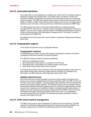 7954 HMC.fm Draft Document for Review July 15, 2011 7:16 am
360 IBM zEnterprise 114 Technical Guide
12.6.12 Automated operations
As an alternative to manual operations, a computer can interact with the consoles through an
application programming interface (API). The interface allows a program to monitor and
control the hardware components of the system in the same way a human can monitor and
control the system. The HMC APIs provide monitoring and control functions through TCP/IP
SNMP and CIM to an HMC. These APIs provide the ability to get and set a managed object’s
attributes, issue commands, receive asynchronous notifications, and generate SNMP traps.
The HMC supports the Common Information Model (CIM) as an additional systems
management API. The focus is on attribute query and operational management functions for
System z, such as CPCs, images, activation profiles. The IBM zEnterprise System contains a
number of enhancements to the CIM systems management API. The function is similar to
that provided by the SNMP API.
For additional information about APIs, see the System z Application Programming Interfaces,
SB10-7030.
12.6.13 Cryptographic support
In this section we describe various cryptographic features.
Cryptographic hardware
The IBM zEnterprise System includes both standard cryptographic hardware and optional
cryptographic features for flexibility and growth capability.
The HMC/SE interface provides the following capabilities:
Define the cryptographic controls.
Dynamically add a Crypto feature to a partition for the first time.
Dynamically add a Crypto feature to a partition already using Crypto.
Dynamically remove Crypto feature from a partition.
A “Usage Domain Zeroize” task is provided to clear the appropriate partition crypto keys for a
given usage domain when removing a crypto card from a partition. For detailed set-up
information, see IBM zEnterprise 196 Configuration Setup, SG24-7834.
Digitally signed firmware
One critical issue with firmware upgrades is security and data integrity. Procedures are in
place to use a process to digitally sign the firmware update files sent to the HMC, the SE, and
the TKE. Using a hash-algorithm, a message digest is generated that is then encrypted with a
private key to produce a digital signature. This operation ensures that any changes made to
the data will be detected during the upgrade process by verifying the digital signature. It helps
ensure that no malware can be installed on System z products during firmware updates. It
enables, with other existing security functions, zEnterprise CPC CPACF functions to comply
with Federal Information Processing Standard (FIPS) 140-2 Level 1 for Cryptographic
Licensed Internal Code (LIC) changes. The enhancement follows the System z focus of
security for the HMC and the SE.
12.6.14 z/VM virtual machine management
The HMC can be used for basic management of z/VM and its virtual machines. The HMC
exploits the z/VM Systems Management Application Programming Interface (SMAPI) and
provides a graphical user interface (GUI)-based alternative to the 3270 interface.
 