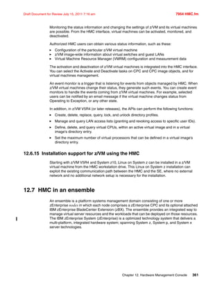 Chapter 12. Hardware Management Console 361
Draft Document for Review July 15, 2011 7:16 am 7954 HMC.fm
Monitoring the status information and changing the settings of z/VM and its virtual machines
are possible. From the HMC interface, virtual machines can be activated, monitored, and
deactivated.
Authorized HMC users can obtain various status information, such as these:
Configuration of the particular z/VM virtual machine
z/VM image-wide information about virtual switches and guest LANs
Virtual Machine Resource Manager (VMRM) configuration and measurement data
The activation and deactivation of z/VM virtual machines is integrated into the HMC interface.
You can select the Activate and Deactivate tasks on CPC and CPC image objects, and for
virtual machines management.
An event monitor is a trigger that is listening for events from objects managed by HMC. When
z/VM virtual machines change their status, they generate such events. You can create event
monitors to handle the events coming from z/VM virtual machines. For example, selected
users can be notified by an email message if the virtual machine changes status from
Operating to Exception, or any other state.
In addition, in z/VM V5R4 (or later releases), the APIs can perform the following functions:
Create, delete, replace, query, lock, and unlock directory profiles.
Manage and query LAN access lists (granting and revoking access to specific user IDs).
Define, delete, and query virtual CPUs, within an active virtual image and in a virtual
image's directory entry.
Set the maximum number of virtual processors that can be defined in a virtual image's
directory entry.
12.6.15 Installation support for z/VM using the HMC
Starting with z/VM V5R4 and System z10, Linux on System z can be installed in a z/VM
virtual machine from the HMC workstation drive. This Linux on System z installation can
exploit the existing communication path between the HMC and the SE, where no external
network and no additional network setup is necessary for the installation.
12.7 HMC in an ensemble
An ensemble is a platform systems management domain consisting of one or more
zEnterprise nodes in which each node comprises a zEnterprise CPC and its optional attached
IBM zEnterprise BladeCenter Extension (zBX). The ensemble provides an integrated way to
manage virtual server resources and the workloads that can be deployed on those resources.
The IBM zEnterprise System (zEnterprise) is a optimized technology system that delivers a
multi-platform, integrated hardware system; spanning System z, System p, and System x
server technologies.
 