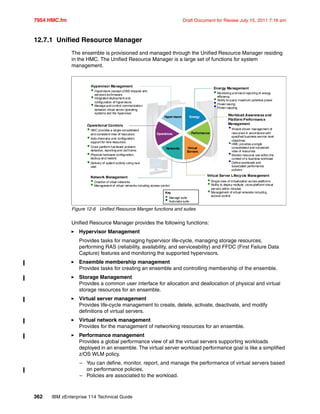 7954 HMC.fm Draft Document for Review July 15, 2011 7:16 am
362 IBM zEnterprise 114 Technical Guide
12.7.1 Unified Resource Manager
The ensemble is provisioned and managed through the Unified Resource Manager residing
in the HMC. The Unified Resource Manager is a large set of functions for system
management.
Figure 12-6 Unified Resource Manger functions and suites
Unified Resource Manager provides the following functions:
Hypervisor Management
Provides tasks for managing hypervisor life-cycle, managing storage resources,
performing RAS (reliability, availability, and serviceability) and FFDC (First Failure Data
Capture) features and monitoring the supported hypervisors.
Ensemble membership management
Provides tasks for creating an ensemble and controlling membership of the ensemble.
Storage Management
Provides a common user interface for allocation and deallocation of physical and virtual
storage resources for an ensemble.
Virtual server management
Provides life-cycle management to create, delete, activate, deactivate, and modify
definitions of virtual servers.
Virtual network management
Provides for the management of networking resources for an ensemble.
Performance management
Provides a global performance view of all the virtual servers supporting workloads
deployed in an ensemble. The virtual server workload performance goal is like a simplified
z/OS WLM policy.
– You can define, monitor, report, and manage the performance of virtual servers based
on performance policies.
– Policies are associated to the workload.
Hypervisor Management
 Hypervisors (except z/VM) shipped and
serviced asfirmware.
 Integrated deployment and
configuration of hypervisors
 Manage and control communication
between virtual server operating
systems and the hypervisor.
Operational Controls
 HMC provides a single consolidated
and consistent view of resources
 Auto-discovery and configuration
support for new resources.
 Cross platformhardware problem
detection, reporting and callhome.
 Physical hardware configuration,
backup and restore.
 Delivery of systemactivity using new
user.
Network Management
 Creation of vitual networks
 Management of virtual networks including access control
Energy Management
 Monitoring and trend reporting of energy
efficiency.
 Ability to query maximum potential power.
•Power saving
•Power capping
Workload Awareness and
Platform Performance
Management
•Wizard-driven management of
resources in accordance with
specified business service level
objectives
HMC provides a single
consolidated and consistent
view of resources
•Monitor resource use within the
context of a business workload
•Define workloads and
associated performance
policies
Virtual Server Lifecycle Management
 Single view of virtualization across platforms.
 Ability to deploy multiple, cross-platformvirtual
servers within minutes
 Management of virtual networks including
access control
Key
 Manage suite
• Automate suite
Hypervisors
Operations
Networks Virtual
Servers
Energy
Performance
 