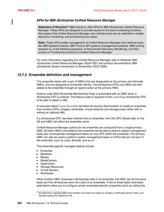 7954 HMC.fm Draft Document for Review July 15, 2011 7:16 am
364 IBM zEnterprise 114 Technical Guide
APIs for IBM zEnterprise Unified Resource Manager
5
For more information regarding the Unified Resource Manager refer to Redbook IBM
zEnterprise Unified Resource Manager, SG24-7921 and product documentation IBM
zEnterprise System Introduction to Ensembles, SC27-2609.
12.7.2 Ensemble definition and management
The ensemble starts with a pair of HMCs that are designated as the primary and alternate
HMCs, and are assigned an ensemble identity. The zEnterprise CPCs and zBXs are then
added to the ensemble through an explicit action at the primary HMC.
Feature code 0025 (Ensemble Membership Flag) is associated with an HMC when a
zEnterprise CPC is ordered. This feature code is required on the controlling zEnterprise CPC
to be able to attach a zBX.
A new task called Create Ensemble will allow the Access Administrator to create an ensemble
that contains CPCs, Images, workloads, virtual networks and storage pools, either with or
without an optional zBX.
If a zEnterprise CPC has been entered into an ensemble, then the CPC Details task on the
SE and HMC will reflect the ensemble name.
Unified Resource Manager actions for the ensemble are conducted from a single primary
HMC. All other HMCs connected to the ensemble will be able to perform system management
tasks (but not ensemble management tasks) for any CPC within the ensemble. The primary
HMC can also be used to perform system management tasks on CPCs that are not part of
the ensemble, such as Load, Activate, and so on.
The ensemble-specific managed objects include:
Ensemble
Members
Blades
BladeCenters
Hypervisors
Storage Resources
Virtual Servers
Workloads
When another HMC accesses a zEnterprise node in an ensemble, the HMC can do the same
tasks as if the zEnterprise were not a part of an ensemble. A few of those tasks have been
extended to allow you to configure certain ensemble-specific properties (such as setting the
Statement of Direction5
: IBM intends to offer APIs for IBM zEnterprise Unified Resource
Manager. These APIs are designed to provide access to the same underlying functions
that support the Unified Resource Manager user interface and can be exploited to enable
discovery, monitoring, and provisioning use cases.
Note: These APIs enable management of Unified Resource Manager from external tools,
like IBM Systems Director, IBM Tivoli or ISV systems management products. IBMs priority
scenario is, in the following sequence, to first provide Discovery, Monitoring, and then
access to Provisioning functions of Unified Resource Manager.
5
All statements regarding IBM future direction and intent are subject to change or withdrawal without notice, and
represent goals and objectives only.
 
