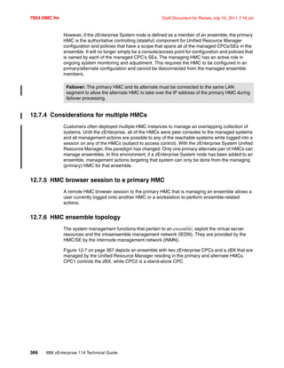 7954 HMC.fm Draft Document for Review July 15, 2011 7:16 am
366 IBM zEnterprise 114 Technical Guide
However, if the zEnterprise System node is defined as a member of an ensemble, the primary
HMC is the authoritative controlling (stateful) component for Unified Resource Manager
configuration and policies that have a scope that spans all of the managed CPCs/SEs in the
ensemble. It will no longer simply be a console/access point for configuration and policies that
is owned by each of the managed CPC’s SEs. The managing HMC has an active role in
ongoing system monitoring and adjustment. This requires the HMC to be configured in an
primary/alternate configuration and cannot be disconnected from the managed ensemble
members.
12.7.4 Considerations for multiple HMCs
Customers often deployed multiple HMC instances to manage an overlapping collection of
systems. Until the zEnterprise, all of the HMCs were peer consoles to the managed systems
and all management actions are possible to any of the reachable systems while logged into a
session on any of the HMCs (subject to access control). With the zEnterprise System Unified
Resource Manager, this paradigm has changed. Only one primary alternate pair of HMCs can
manage ensembles. In this environment, if a zEnterprise System node has been added to an
ensemble, management actions targeting that system can only be done from the managing
(primary) HMC for that ensemble.
12.7.5 HMC browser session to a primary HMC
A remote HMC browser session to the primary HMC that is managing an ensemble allows a
user currently logged onto another HMC or a workstation to perform ensemble-related
actions.
12.7.6 HMC ensemble topology
The system management functions that pertain to an ensemble, exploit the virtual server
resources and the intraensemble management network (IEDN). They are provided by the
HMC/SE by the internode management network (INMN).
Figure 12-7 on page 367 depicts an ensemble with two zEnterprise CPCs and a zBX that are
managed by the Unified Resource Manager residing in the primary and alternate HMCs.
CPC1 controls the zBX, while CPC2 is a stand-alone CPC.
Failover: The primary HMC and its alternate must be connected to the same LAN
segment to allow the alternate HMC to take over the IP address of the primary HMC during
failover processing.
 