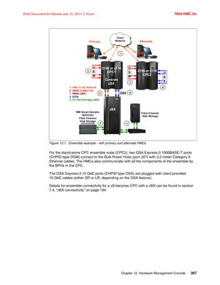 Chapter 12. Hardware Management Console 367
Draft Document for Review July 15, 2011 7:16 am 7954 HMC.fm
Figure 12-7 Ensemble example - with primary and alternate HMCs
For the stand-alone CPC ensemble node (CPC2), two OSA Express-3 1000BASE-T ports
(CHPID type OSM) connect to the Bulk Power Hubs (port J07) with 3.2 meter Category 6
Ethernet cables. The HMCs also communicate with all the components of the ensemble by
the BPHs in the CPC.
The OSA Express-3 10 GbE ports (CHPID type OSX) are plugged with client provided
10 GbE cables (either SR or LR, depending on the OSA feature).
Details for ensemble connectivity for a zEnterprise CPC with a zBX can be found in section
7.4, “zBX connectivity” on page 194.
HMCHMCHMCHMC
Primary
Client
Network
11
OSX
O
S
M
O
S
M
O
S
M
O
S
M
zBX
Z196 or z114
CPC1
Controls
zBX
Z196 or z114
CPC2
IBM Smart Analytic
Optimizer
Fibre Channel
Disk Storage
Fibre Channel
Disk Storage
1. HMC to SE Network
2. INMN (z196/z114)
3. INMN (zBX)
4. IEDN
5. FC Disk Storage (zBX)
22
22
33 44
5555
Alternate
O
S
X
O
S
X
44
 