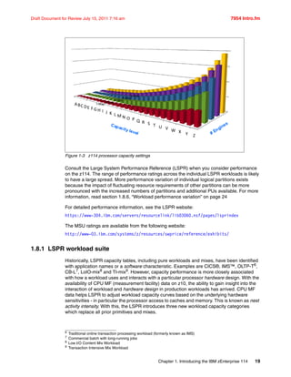 Chapter 1. Introducing the IBM zEnterprise 114 19
Draft Document for Review July 15, 2011 7:16 am 7954 Intro.fm
Figure 1-3 z114 processor capacity settings
Consult the Large System Performance Reference (LSPR) when you consider performance
on the z114. The range of performance ratings across the individual LSPR workloads is likely
to have a large spread. More performance variation of individual logical partitions exists
because the impact of fluctuating resource requirements of other partitions can be more
pronounced with the increased numbers of partitions and additional PUs available. For more
information, read section 1.8.6, “Workload performance variation” on page 24
For detailed performance information, see the LSPR website:
https://www-304.ibm.com/servers/resourcelink/lib03060.nsf/pages/lsprindex
The MSU ratings are available from the following website:
http://www-03.ibm.com/systems/z/resources/swprice/reference/exhibits/
1.8.1 LSPR workload suite
Historically, LSPR capacity tables, including pure workloads and mixes, have been identified
with application names or a software characteristic. Examples are CICS®, IMS™, OLTP-T6
,
CB-L7
, LoIO-mix8
and TI-mix9
. However, capacity performance is more closely associated
with how a workload uses and interacts with a particular processor hardware design. With the
availability of CPU MF (measurement facility) data on z10, the ability to gain insight into the
interaction of workload and hardware design in production workloads has arrived. CPU MF
data helps LSPR to adjust workload capacity curves based on the underlying hardware
sensitivities - in particular the processor access to caches and memory. This is known as nest
activity intensity. With this, the LSPR introduces three new workload capacity categories
which replace all prior primitives and mixes.
ABC DE F GH I J K L M N O P Q R S T U V W X Y Z
Capacity level # Engines
5-Way
4-Way
3-Way
2-Way
1-Way
6 Traditional online transaction processing workload (formerly known as IMS)
7
Commercial batch with long-running jobs
8
Low I/O Content Mix Workload
9 Transaction Intensive Mix Workload
 