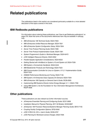 © Copyright IBM Corp. 2010. All rights reserved. 377
Draft Document for Review July 15, 2011 7:16 am 7954bibl.fm
Related publications
The publications listed in this section are considered particularly suitable for a more detailed
discussion of the topics covered in this book.
IBM Redbooks publications
For information about ordering these publications, see “How to get Redbooks publications” on
page 379. Note that some of the documents referenced here may be available in softcopy
only.
IBM zEnterprise 196 Technical Guide, SG24-7833
IBM zEnterprise Unified Resource Manager, SG24-7921
IBM zEnterprise System Configuration Setup, SG24-7834
Server Time Protocol Planning Guide, SG24-7280
Server Time Protocol Implementation Guide, SG24-7281
System Programmer's Guide to: Workload Manager, SG24-6472
z/OS Intelligent Resource Director, SG24-5952
Parallel Sysplex Application Considerations, SG24-6523
Getting Started with InfiniBand on System z10 and System z9, SG24-7539
IBM System z Connectivity Handbook, SG24-5444
IBM BladeCenter Products and Technology, SG24-7523
IBM Communication Controller for Linux on System z V1.2.1 Implementation Guide,
SG24-7223
DS8000 Performance Monitoring and Tuning, SG24-7146
IBM System z10 Enterprise Class Capacity On Demand, SG24-7504
IBM zEnterprise 196 Capacity on Demand User’s Guide, SC28-2605
Implementing IBM Systems Director Active Energy Manager 4.1.1, SG24-7780
Using IBM System z As the Foundation for Your Information Management Architecture,
REDP-4606
Other publications
These publications are also relevant as further information sources:
zEnterprise Ensemble Planning and Configuring Guide, GC27-2608
Installation Manual for Physical Planning, 2817 All Models, GC28-6897
zEnterprise 196 Processor Resource/Systems Manager Planning Guide, SB10-7155
Coupling Facility Configuration Options, GF22-5042
z/OS V1R9.0 XL C/C++ User’s Guide, SC09-4767
z/OS Planning for Workload License Charges, SA22-7506
 