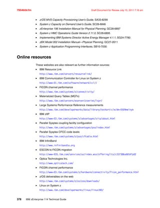7954bibl.fm Draft Document for Review July 15, 2011 7:16 am
378 IBM zEnterprise 114 Technical Guide
z/OS MVS Capacity Provisioning User’s Guide, SA33-8299
System z Capacity on Demand User’s Guide, SC28-6846
zEnterprise 196 Installation Manual for Physical Planning, GC28-6897
System z HMC Operations Guide Version 2.11.0, SC28-6895
Implementing IBM Systems Director Active Energy Manager 4.1.1, SG24-7780
zBX Model 002 Installation Manual—Physical Planning, GC27-2611
System z Application Programming Interfaces, SB10-7030
Online resources
These websites are also relevant as further information sources:
IBM Resource Link
http://www.ibm.com/servers/resourcelink/
IBM Communication Controller for Linux on System z
http://www-01.ibm.com/software/network/ccl//
FICON channel performance
http://www.ibm.com/systems/z/connectivity/
Materialized Query Tables (MQTs)
http://www.ibm.com/servers/eserver/zseries/lspr/
Large Systems Performance Reference measurements
http://www.ibm.com/developerworks/data/library/techarticle/dm-0509melnyk
IBM zIIP
http://www-03.ibm.com/systems/z/advantages/ziip/about.html
Parallel Sysplex coupling facility configuration
http://www.ibm.com/systems/z/advantages/pso/index.html
Parallel Sysplex CFCC code levels
http://www.ibm.com/systems/z/pso/cftable.html
IBM InfiniBand
http://www.infinibandta.org
ESCON to FICON migration
http://www-935.ibm.com/services/us/index.wss/offering/its/c337386u66547p02
Optica Technologies Inc.
http://www.opticatech.com/
FICON channel performance
http://www-03.ibm.com/systems/z/hardware/connectivity/ficon_performance.html
z/OS deliverables on the web
http://www.ibm.com/systems/z/os/zos/downloads/
LInux on System z
http://www.ibm.com/developerworks/linux/linux390/
 