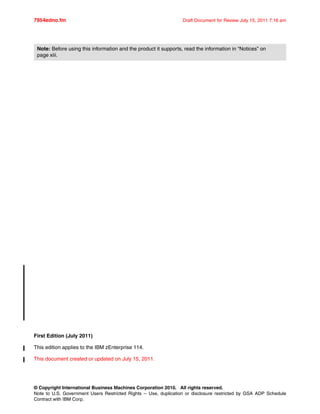 © Copyright International Business Machines Corporation 2010. All rights reserved.
Note to U.S. Government Users Restricted Rights -- Use, duplication or disclosure restricted by GSA ADP Schedule
Contract with IBM Corp.
7954edno.fm Draft Document for Review July 15, 2011 7:16 am
First Edition (July 2011)
This edition applies to the IBM zEnterprise 114.
This document created or updated on July 15, 2011.
Note: Before using this information and the product it supports, read the information in “Notices” on
page xiii.
 