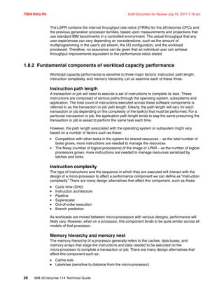 7954 Intro.fm Draft Document for Review July 15, 2011 7:16 am
20 IBM zEnterprise 114 Technical Guide
The LSPR contains the internal throughput rate ratios (ITRRs) for the zEnterprise CPCs and
the previous generation processor families, based upon measurements and projections that
use standard IBM benchmarks in a controlled environment. The actual throughput that any
user experiences can vary depending on considerations, such as the amount of
multiprogramming in the user's job stream, the I/O configuration, and the workload
processed. Therefore, no assurance can be given that an individual user can achieve
throughput improvements equivalent to the performance ratios stated.
1.8.2 Fundamental components of workload capacity performance
Workload capacity performance is sensitive to three major factors: instruction path length,
instruction complexity, and memory hierarchy. Let us examine each of these three.
Instruction path length
A transaction or job will need to execute a set of instructions to complete its task. These
instructions are composed of various paths through the operating system, subsystems and
application. The total count of instructions executed across these software components is
referred to as the transaction or job path length. Clearly, the path length will vary for each
transaction or job depending on the complexity of the task(s) that must be performed. For a
particular transaction or job, the application path length tends to stay the same presuming the
transaction or job is asked to perform the same task each time.
However, the path length associated with the operating system or subsystem might vary
based on a number of factors such as these:
Competition with other tasks in the system for shared resources – as the total number of
tasks grows, more instructions are needed to manage the resources
The Nway (number of logical processors) of the image or LPAR – as the number of logical
processors grows, more instructions are needed to manage resources serialized by
latches and locks.
Instruction complexity
The type of instructions and the sequence in which they are executed will interact with the
design of a micro-processor to affect a performance component we can define as “instruction
complexity.” There are many design alternatives that affect this component, such as these:
Cycle time (GHz)
Instruction architecture
Pipeline
Superscalar
Out-of-order execution
Branch prediction
As workloads are moved between micro-processors with various designs, performance will
likely vary. However, when on a processor, this component tends to be quite similar across all
models of that processor.
Memory hierarchy and memory nest
The memory hierarchy of a processor generally refers to the caches, data buses, and
memory arrays that stage the instructions and data needed to be executed on the
micro-processor to complete a transaction or job. There are many design alternatives that
affect this component such as:
Cache size
Latencies (sensitive to distance from the micro-processor)
 