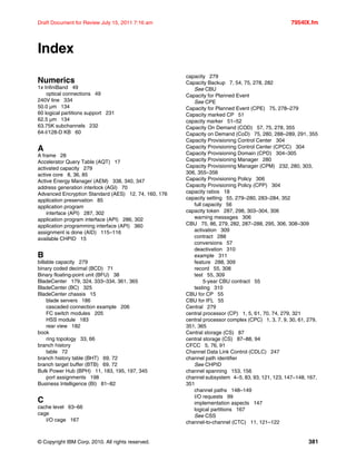 © Copyright IBM Corp. 2010. All rights reserved. 381
Draft Document for Review July 15, 2011 7:16 am 7954IX.fm
Index
Numerics
1x InfiniBand 49
optical connections 49
240V line 334
50.0 µm 134
60 logical partitions support 231
62.5 µm 134
63.75K subchannels 232
64-I/128-D KB 60
A
A frame 28
Accelerator Query Table (AQT) 17
activated capacity 279
active core 8, 36, 85
Active Energy Manager (AEM) 338, 340, 347
address generation interlock (AGI) 70
Advanced Encryption Standard (AES) 12, 74, 160, 176
application preservation 85
application program
interface (API) 287, 302
application program interface (API) 286, 302
application programming interface (API) 360
assignment is done (AID) 115–116
available CHPID 15
B
billable capacity 279
binary coded decimal (BCD) 71
Binary floating-point unit (BFU) 38
BladeCenter 179, 324, 333–334, 361, 365
BladeCenter (BC) 325
BladeCenter chassis 15
blade servers 186
cascaded connection example 206
FC switch modules 205
HSS module 183
rear view 182
book
ring topology 33, 66
branch history
table 72
branch history table (BHT) 69, 72
branch target buffer (BTB) 69, 72
Bulk Power Hub (BPH) 11, 183, 195, 197, 345
port assignments 198
Business Intelligence (BI) 81–82
C
cache level 63–66
cage
I/O cage 167
capacity 279
Capacity Backup 7, 54, 75, 278, 282
See CBU
Capacity for Planned Event
See CPE
Capacity for Planned Event (CPE) 75, 278–279
Capacity marked CP 51
capacity marker 51–52
Capacity On Demand (COD) 57, 75, 278, 355
Capacity on Demand (CoD) 75, 280, 288–289, 291, 355
Capacity Provisioning Control Center 304
Capacity Provisioning Control Center (CPCC) 304
Capacity Provisioning Domain (CPD) 304–305
Capacity Provisioning Manager 280
Capacity Provisioning Manager (CPM) 232, 280, 303,
306, 355–356
Capacity Provisioning Policy 306
Capacity Provisioning Policy (CPP) 304
capacity ratios 18
capacity setting 55, 279–280, 283–284, 352
full capacity 56
capacity token 287, 298, 303–304, 306
warning messages 306
CBU 75, 86, 279, 282, 287–288, 295, 306, 308–309
activation 309
contract 288
conversions 57
deactivation 310
example 311
feature 288, 309
record 55, 308
test 55, 309
5-year CBU contract 55
testing 310
CBU for CP 55
CBU for IFL 55
Central 279
central processor (CP) 1, 5, 61, 70, 74, 279, 321
central processor complex (CPC) 1, 3, 7, 9, 30, 61, 279,
351, 365
Central storage (CS) 87
central storage (CS) 87–88, 94
CFCC 5, 76, 91
Channel Data Link Control (CDLC) 247
channel path identifier
See CHPID
channel spanning 153, 156
channel subsystem 4–5, 83, 93, 121, 123, 147–148, 167,
351
channel paths 148–149
I/O requests 99
implementation aspects 147
logical partitions 167
See CSS
channel-to-channel (CTC) 11, 121–122
 