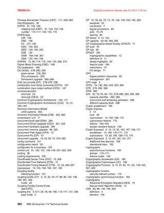 7954IX.fm Draft Document for Review July 15, 2011 7:16 am
382 IBM zEnterprise 114 Technical Guide
Chinese Remainder Theorem (CRT) 171, 259–260
chip lithography 36
CHPID 91, 153, 156
mapping tool (CMT) 91, 153, 155–156
number 115–117, 149, 153, 176
CHPID type
CIB 139
CNC 158
FC 127, 158
OSC 134, 323
OSD 133, 194, 202
OSE 134
OSM 194–195, 367
OSX 133, 194, 199
CHPIDs 15, 96, 114, 116, 149, 153, 208, 210
Cipher Block Chaining (CBC) 168
CIU application 282
CIU facility 278–280, 292
given server 278, 293
IFLs processors 293
Permanent upgrade 285–286
CoD can provide (CP) 278–279, 298
combination form factor horizontal (CFFH) 187
combination input output vertical (CIOV) 187
commercial batch
short job 23
short job (CB-S) 23
Common Cryptographic Architecture 163, 177
Common Cryptographic Architecture (CCA) 12–13,
163–164
Common Information Model
z/OS systems 303
Common Information Model (CIM) 303, 360
compression unit 71
concurrent book add (CBA) 284
Concurrent Driver Upgrade (CDU) 321, 323
concurrent hardware upgrade 284
concurrent memory upgrade 86, 320
Concurrent Path Apply (CPA) 13
Concurrent PU (CP) 51
concurrent upgrade 16, 52, 62, 74, 279, 283
config command 151
configuration report 50
configurator for e-business 155
control unit 91, 106, 127, 148–149, 351–352, 359
cooling 36
cooling requirements 332
Coordinated Server Time (CST) 15, 356
Coordinated Time Network (CTN) 15
Coordinated Timing Network (CTN) 15, 33, 356–357
coprocessor 13, 145, 162, 165, 167, 169
Coupling facility
following function 101
coupling facility (CF) 5, 15, 30, 76–77, 88, 96, 100, 138,
180, 307, 309
mode 92
Coupling Facility Control Code
See CFCC
coupling link 3, 6–7, 29, 78, 99, 106, 113–117, 141, 356
peer mode 6
CP 37, 59, 62, 72, 74, 76, 148, 159–160, 165, 283
assigned 52
conversion 7
logical processors 84
pool 75–76
sparing 85
CP Assist 8, 12, 145
CP capacity 55–56, 283, 285
CP Cryptographic Assist Facility (CPACF) 71
CP pool 76
CP rule 56
CPACF 165
cryptographic capabilities 12
definition of 71
design highlights 62
feature code 166
instructions 74
PU design 71
CPC
logical partition resources 90
management 351
CPC cage 5
CPCs 18, 183, 304, 343, 353, 366
CPE 279, 282, 306
CPM 280
CPs 52, 75–76, 84, 172, 279–280, 283, 298, 309
capacity identifier 283, 289
concurrent and temporary activation 288
different capacity level 298
Crypto enablement 165
Crypto Express
2 14
card 48
coprocessor 14, 164, 169, 173
coprocessor feature 175
feature 163–164
tamper-resistant feature 159
Crypto Express2 6, 10, 13, 30, 163, 167, 169, 171
accelerator 13, 166, 170–171, 175
coprocessor 13, 30, 166, 169–170, 175
Crypto Express3 5, 12, 93, 120, 161, 371
Additional key features 169
operational keys 163
cryptographic
asynchronous functions 160
domain 170–171
feature codes 164
Cryptographic Accelerator (CA) 166
Cryptographic Coprocessor (CC) 166
Cryptographic Function 8, 12, 37, 62, 70, 145, 159–160,
307, 309
cryptographic function
security-relevant portion 170
cryptographic synchronous function 160
cryptography
Advanced Encryption Standard (AES) 13
Secure Hash Algorithm (SHA) 12
CSS 83, 88, 148, 156, 359
definition 4
element 149
 
