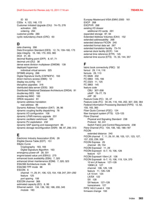 Index 383
Draft Document for Review July 15, 2011 7:16 am 7954IX.fm
ID 93
CSSs 4, 123, 148, 172
Customer Initiated Upgrade (CIU) 74–75, 278
activation 295
ordering 294
customer profile 280
cyclic redundancy check (CRC) 63
D
data chaining 266
Data Encryption Standard (DES) 12, 74, 159–160, 173
data integrity 16, 160, 170, 203, 360
DCA 31, 35
decimal floating point (DFP) 8, 67, 71
decimal unit (DU) 38
dense wave division multiplexer (DWDM) 139
deployed hypervisor
individual virtual servers 325
DFSMS striping 268
Digital Signature Verify (CSFNDFV) 163
direct memory access (DMA) 12
display ios,config 151
disruptive upgrades 316
distributed data server (DDS) 303
Distributed Relational Database Architecture (DRDA) 81
double-key DES 160
double-key MAC 160
DRDA requestor 81
dynamic address translation
real address 86
Dynamic Address Translation (DAT) 38, 86
dynamic coupling facility dispatching 78
dynamic I/O configuration 106
dynamic LPAR memory upgrade 231
dynamic oscillator switchover 320
dynamic PU exploitation 232
dynamic SAP sparing and reassignment 85
dynamic storage reconfiguration (DSR) 88, 97, 290, 313
E
Electronic Industry Association (EIA) 28
Eligible Device Table (EDT) 151
Elliptic Curve
Cryptography 163, 169
Digital Signature Algorithm 163
emergency power-off 28, 331
engine-based value unit (EBVU) 275
enhanced book availability (EBA) 7, 320
enhanced driver maintenance (EDM) 7, 320, 323
ESA/390 Architecture mode 95
ESA/390 TPF mode 96
ESCON 6
channel 11, 29, 91, 106, 123, 154, 158, 247, 291–292
feature 125
port sparing 106
ESCON channel 369
estimated capacity (EC) 6, 99
Ethernet switch 134, 136, 182, 186, 200, 345
module 183
Europay Mastercard VISA (EMV) 2000 161
EXCP 268
EXCPVR 268
existing I/O drawer
additional I/O cards 291
expanded storage 87, 94
Extended Address Volumes (EAV) 152
extended addressability 268
extended distance FICON 240
extended format data set 267
extended translation facility 73–74
external clock facility (ECF) 144
external time reference (ETR) 145
external time source (ETS) 15, 33, 144, 357
F
fabric book connectivity (FBC) 32
fanout 29, 114, 116
fanouts 29, 113
FC 0626 202
FC 0864 145, 166
FC 2323 11, 125
FC 3863 145
feature code
CBU 307–308
zAAP 76–77, 79
zIIP 82
Feature Code (FC) 33, 47
Feature code (FC) 34–35, 118, 165, 202, 307, 330, 364
Federal Information Processing Standard (FIPS) 12, 62,
159, 165, 360
Fiber Quick Connect (FQC) 124
fiber transport system (FTS) 123–125
Fibre Channel
Physical and Signaling Standard 238
Protocol 62, 241
Switch Fabric and Control Requirements 238
Fibre Channel (FC) 104, 106, 182, 186–187
FICON
extended distance 240
FICON channel 7, 11, 29, 91, 99, 105, 121, 123, 127,
157, 233, 239, 359
FICON Express 29
channel 29, 154
FICON Express2 11, 29
FICON Express4 6–7, 10, 106, 128
feature 127
FICON Express4 10km LX 128
FICON Express8 6–7, 10, 106, 119, 124, 370
10 km LX feature 127–128
10KM LX 127
channel 106, 126, 128
feature 11, 126–128
LX 10 km 124
LX/SX 122
SX 128
SX feature 127–128
transceivers 127
FIPS 140-2 Level 4 159
firmware change 193
 