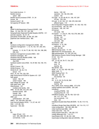 7954IX.fm Draft Document for Review July 15, 2011 7:16 am
384 IBM zEnterprise 114 Technical Guide
five-model structure 5
flexible memory
option 282
flexible service processor (FSP) 31, 34
frames 28
frames A and Z 28
full capacity CP feature 280
G
GARP VLAN Registration Protocol (GVRP) 248
Gbps 10, 104–105, 127, 182, 186
Geographically Dispersed Parallel Sysplex (GDPS) 311
granular capacity 55, 57, 76
granularity of both (GB) 87–88, 187, 290
graphical user interface (GUI) 360
H
hardware configuration management (HCM) 156
hardware management 1, 15, 76, 152, 197, 330, 343,
365
console 11, 15, 34, 77, 88, 152, 162, 164, 188, 285,
295, 343
hardware management console (HMC) 343
hardware messages 351
Hardware Security Module (HSM) 168
hardware system area
See HSA
hardware system area (HSA) 45, 87–88, 152, 156, 161,
351
HCA2-C fanout 29
HCA2-O fanout 114
HCA2-O LR 30, 49, 113
fanout 115
HCD 91, 93, 150, 155–156
High Performance FICON for System z10 237
high speed
switch 182, 187
switch module 186
high voltage DC power 58
high water mark 280
HiperSockets 137
multiple write facility 234
HMC 34, 83, 295, 310, 344, 365
browser access 350
firewall 346
remote access 350
HMC user
authentication 347, 358
HMCs 197, 303–304, 343–344
host channel adapter (HCA) 7, 9, 37, 48, 107
HSA 4, 87–88, 156
hypervisor 195, 203
I
I/O
cage, I/O slot 313
card 284, 288–289, 291, 313
connectivity 9, 62
device 148–149
operation 83, 148, 234, 265
system 105
I/O cage 10, 29, 48–49, 91, 106, 167, 281
I/O slot 125–126
I/O card 9, 52, 106, 157, 180, 278, 322–323
different types 119
I/O Configuration Program (IOCP) 91, 150, 153, 155
I/O connectivity 148, 187, 320
I/O device 106, 125, 149
I/O domain
I/O cards 109
I/O drawer 1, 4, 28, 91, 106, 153, 278, 284, 322
I/O domains 107
I/O slot 125
IFB-MP card 107
rear side 108
I/O drawers 284
I/O feature 4, 10, 106
cable type 124
I/O unit 58, 330
IBM Enterprise racks 17, 181
IBM Power PC microprocessor 34
IBM representative 47, 155, 278, 281
IBM Systems Director Active Energy Manager 338
IC link 142, 154
I-cache 73
ICF 51–52, 59, 76–77, 154, 297
CBU 55
pool 75
sparing 85
IEC 60793 205
IEDN 11, 16, 133, 182–183, 324
IEEE 745R 71
IEEE Floating Point 73
IFB cable 60, 107
I/O interface 60
IFC 77
IFL 5, 51, 59, 74–76, 85, 284
assigned 52
sparing 85
IFLs, SAPs, book, memory (IBM) 277–278
indirect address word (IDAW) 234, 265
InfiniBand
coupling (PSIFB) 106
coupling links LR 142
InfiniBand coupling 30, 48, 106, 122–123
link 6–7, 121, 139
link connectivity 113
links 142
InfiniBand Double Data Rate (IB-DDR) 10, 49, 114–115,
117
InfiniBand Single Data Rate (IB-SDR) 49, 114–115, 117
initial configuration 182, 284, 289, 292
initial machine load (IML) 323
initial order (I/O) 145, 172
initial program load (IPL) 158, 292, 312
initially dependent (ID) 115–117
Input/Output (I/O) 61, 80, 351, 359
input/output configuration data set (IOCDS) 156
 