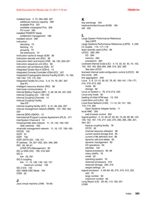 Index 385
Draft Document for Review July 15, 2011 7:16 am 7954IX.fm
installed book 4, 75, 284–285, 307
additional memory capacity 289
available PUs 301
available unassigned PUs 309
PU count 285
installed POWER7 blade
entitlement management 188
installed record 280
instruction
decoding 73
fetching 73
grouping 73
set extensions 74
Instruction cache & merge (ICM) 38
Instruction decode unit (IDU) 38
Instruction fetch and branch (IFB) 38, 100, 320–321
Instruction sequence unit (ISU) 38
instruction set architecture (ISA) 67
Integrated Cluster Bus-4 (ICB-4) 14
Integrated Console Controller (OSA-ICC) 247
Integrated Cryptographic Service Facility (ICSF) 12, 160,
162–163, 170, 172, 255
Integrated Facility for Linux 5, 8, 74, 76, 297, 307
See IFL
Intelligent resource director (IRD) 98
inter-book communication 4
Internal Battery Feature (IBF) 5, 28, 58, 60, 331–332
Internal Coupling (IC) 139–140
Internal Coupling Channels 14
Internal Coupling Facility
See ICF
internal coupling facility (ICF) 8, 51, 99, 284, 297
internal management network (INMN) 137, 182–183,
324
internal QDIO (IQDIO) 12
International Program License Agreement (IPLA) 271
InterSystem Channel-3 14
Intraensemble data network 11, 16, 133, 182–183
GbE switches 183
intranode management network 11, 16, 137, 182–183
IOCDS 156
IOCP 91
IODF 156
IODF DATA (ID) 148, 151
IP address 34, 201–202, 324, 348, 366
IRD 62, 90–91
LPAR CPU Management 90
ISC or OSA (I/O) 103, 319–320
ISC-3
link 29, 291
ISC-3 coupling
link 11, 14, 106, 139, 142, 157
maximum number 139
ISC-3 link 142
ISO 16609 CBC Mode 164
ITRR 20
J
Java virtual machine (JVM) 78–80
K
key exchange 163
keyboard/video/mouse (KVM) 185
kW 335
L
Large System Performance Reference
See LSPR
Large Systems Performance Reference (LSPR) 4, 299
LC Duplex 115, 117–118
least recently used (LRU) 86
LICCC 280, 284
I/O 284
memory 284
processors 284
Licensed Internal Code (LIC) 4, 15, 33, 42, 45, 74, 125,
142, 163, 165, 283–284, 288, 319, 322, 360
See also LICCC
licensed internal code configuration control (LICCC) 86
line-cords 330
link aggregation 249
Linux 5, 8, 12–13, 39, 62, 76, 92, 160–161, 176–177,
216, 272–273, 292
mode 96
storage 96
Linux on System z 76, 213–215, 233
Linux-only mode 92
loading of initial ATM keys 13, 163
Load-store unit (LSU) 38
Local Area Network (LAN) 11–12, 34, 121, 165,
172–173, 365
Open Systems Adapter family 11
local HMC 350
web browser control 350
logical partition 4, 12, 46–47, 62, 65, 75, 82, 89, 96, 123,
149, 152, 167, 170, 217, 222, 272, 283, 285, 290, 321,
344, 351
backup coupling facility 78
CFCC 92
channel resource utilization 98
current central storage limit 95
current z196 definition limit 96
dynamic add and delete 93
dynamic management 90
I/O operations 83
identifier 152
logical processors 90, 98
many zAAPs 79
mode 92
operating system 76
reserved processors 316
reserved storage 290, 316
weight settings 91
logical processor 4, 83–84, 90, 272, 310, 312, 352
add 76
large number 90
maximum number 84
Long Reach (LR) 29–30, 113, 183, 201
LPAR
 