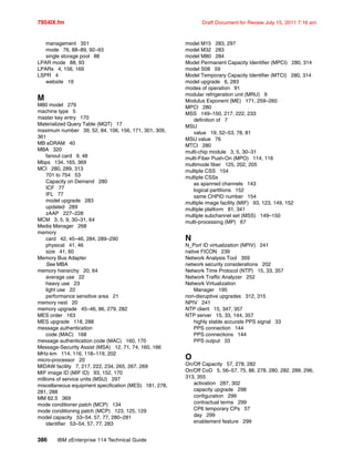 7954IX.fm Draft Document for Review July 15, 2011 7:16 am
386 IBM zEnterprise 114 Technical Guide
management 351
mode 76, 88–89, 92–93
single storage pool 88
LPAR mode 88, 93
LPARs 4, 156, 169
LSPR 4
website 19
M
M80 model 279
machine type 5
master key entry 170
Materialized Query Table (MQT) 17
maximum number 39, 52, 84, 106, 156, 171, 301, 309,
361
MB eDRAM 40
MBA 320
fanout card 9, 48
Mbps 134, 165, 369
MCI 280, 289, 313
701 to 754 53
Capacity on Demand 280
ICF 77
IFL 77
model upgrade 283
updated 289
zAAP 227–228
MCM 3, 5, 9, 30–31, 64
Media Manager 268
memory
card 42, 45–46, 284, 289–290
physical 41, 46
size 41, 60
Memory Bus Adapter
See MBA
memory hierarchy 20, 64
average use 22
heavy use 23
light use 22
performance sensitive area 21
memory nest 20
memory upgrade 45–46, 86, 279, 282
MES order 163
MES upgrade 118, 288
message authentication
code (MAC) 168
message authentication code (MAC) 160, 170
Message-Security Assist (MSA) 12, 71, 74, 160, 166
MHz-km 114, 116, 118–119, 202
micro-processor 20
MIDAW facility 7, 217, 222, 234, 265, 267, 269
MIF image ID (MIF ID) 93, 152, 170
millions of service units (MSU) 297
miscellaneous equipment specification (MES) 181, 278,
281, 288
MM 62.5 369
mode conditioner patch (MCP) 134
mode conditioning patch (MCP) 123, 125, 129
model capacity 53–54, 57, 77, 280–281
identifier 53–54, 57, 77, 283
model M15 283, 297
model M32 283
model M80 284
Model Permanent Capacity Identifier (MPCI) 280, 314
model S08 59
Model Temporary Capacity Identifier (MTCI) 280, 314
model upgrade 6, 283
modes of operation 91
modular refrigeration unit (MRU) 9
Modulus Exponent (ME) 171, 259–260
MPCI 280
MSS 149–150, 217, 222, 233
definition of 7
MSU
value 19, 52–53, 78, 81
MSU value 76
MTCI 280
multi-chip module 3, 5, 30–31
multi-Fiber Push-On (MPO) 114, 116
multimode fiber 125, 202, 205
multiple CSS 154
multiple CSSs
as spanned channels 143
logical partitions 152
same CHPID number 154
multiple image facility (MIF) 93, 123, 149, 152
multiple platform 81, 341
multiple subchannel set (MSS) 149–150
multi-processing (MP) 67
N
N_Port ID virtualization (NPIV) 241
native FICON 239
Network Analysis Tool 359
network security considerations 202
Network Time Protocol (NTP) 15, 33, 357
Network Traffic Analyzer 252
Network Virtualization
Manager 195
non-disruptive upgrades 312, 315
NPIV 241
NTP client 15, 347, 357
NTP server 15, 33, 144, 357
highly stable accurate PPS signal 33
PPS connection 144
PPS connections 144
PPS output 33
O
On/Off Capacity 57, 278, 282
On/Off CoD 5, 56–57, 75, 86, 278, 280, 282, 288, 296,
313, 355
activation 287, 302
capacity upgrade 298
configuration 299
contractual terms 299
CP6 temporary CPs 57
day 299
enablement feature 299
 