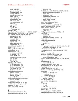Index 387
Draft Document for Review July 15, 2011 7:16 am 7954IX.fm
facility 299–300
granular capacity 57
hardware capacity 299
offering 286, 298
offering record 297–298
order 299, 301
record 297, 300
repair capability 302
right-to-use 302
right-to-use feature 302
rules 57
support 299
test 300
upgrade 297
capability 302
one HMC 344
Open Systems Adapter (OSA) 6, 11, 137, 183, 194, 370
operating system 5, 16, 20, 67, 76, 84, 158, 194,
213–214, 271, 279, 283, 285, 313, 325, 351
issuing program 315
logical partitions 310
messages 352
requirements 213
support 214
support Web page 276
various paths 20
optionally assignable SAPs 84
OSA 6, 137
OSA Layer 3 Virtual MAC 252
OSA-Express 6, 11
OSA-Express2 135
10 Gb Ethernet LR 30
10 GbE LR 135
1000BASE-T 134
1000BASE-T Ethernet 30, 136
GbE LX 135
GbE SX 136
OSN 247, 253
OSA-Express3 130, 253
10 Gb Ethernet LR 133
10 Gb Ethernet SR 133
Ethernet Data Router 132
Gb Ethernet LX 134
Gb Ethernet SX 134
OSA-Express3 1000BASE-T
Ethernet 30, 132
Ethernet feature 134
feature 194, 196
port 195–196
OSA-Express3 1000BASE-T Ethernet
feature 134, 195
feature port 134
OSA-Express3 feature 11, 121, 132
data router function present 11
oscillator 33, 320
out-of-order (OOO) 9, 38, 67
P
Parallel access volume (PAV) 151
parallel access volume (PAV) 7, 151
HyperPAV 151
Parallel Sysplex 3, 6, 77, 98, 138, 155, 273, 302, 304
certain coupling link configurations 12
cluster 312
configuration 102
coupling facility messages 143
environment 62
system images 98, 100
Web site 265
pattern history table (PHT) 69, 72
payment card industry
data security standard (PCIDSS) 13
payment card industry (PCI) 160–161
PCHID 91, 153–154, 167, 177
assignment 155
ICB-4 316
PCI Cryptographic Accelerator (PCICA) 167
PCI Express
adapter 30
connector 187
cryptographic adapter 145, 161, 177
PCICC 167
PCI-e cryptographic adapter
level 171
number 172
PCI-X
cryptographic adapter 30, 165–167, 169, 172, 313
cryptographic coprocessor 62, 166
performance index (PI) 306
Peripheral Component Interconnect Express (PCIE)
159–160
permanent capacity 280
permanent entitlement record (PER) 280
permanent upgrade 74, 280–281, 355
retrieve and apply data 296
personal identification number (PIN) 13, 165, 168, 170,
175
physical channel ID
See also PCHID 149
Physical Channel ID (PCHID) 120
physical memory 9, 31, 41, 46, 279, 320
PKA Encrypt 171
PKA Key Import (CSNDPKI) 163
PKA Key Token Change (CSNDKTC) 163
plan-ahead
memory 47, 284, 290, 320
capacity 47
ordered amount 47
planned event 75, 278–280
capacity 278, 282
point of sale (POS) 163
point unit (PU) 5, 64, 282, 284
pool
ICF 77
IFL 76
width 75
port increment 122, 130, 132
port J07 367
power consumption 319, 330, 338–339
power distribution unit (PDU) 181–182, 334
 