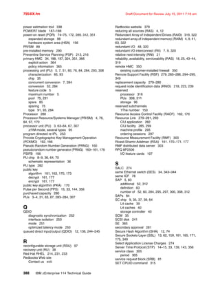7954IX.fm Draft Document for Review July 15, 2011 7:16 am
388 IBM zEnterprise 114 Technical Guide
power estimation tool 338
POWER7 blade 187–188
power-on reset (POR) 74–75, 172, 289, 312, 351
expanded storage 88
hardware system area (HSA) 156
PR/SM 89
pre-installed memory 290
Preventive Service Planning (PSP) 213, 216
primary HMC 34, 188, 197, 324, 351, 366
explicit action 364
policy information 365
processing unit (PU) 5, 7, 51, 60, 76, 84, 284, 293, 308
characterization 85, 93
chip 35
concurrent conversion 7, 284
conversion 52, 284
feature code 5
maximum number 5
pool 75, 231
spare 85
sparing 75
type 91, 93, 284
Processor 280
Processor Resource/Systems Manager (PR/SM) 4, 76,
84, 97, 170
processor unit (PU) 3, 63–64, 67, 307
z/VM-mode, several types 95
program directed re-IPL 253
Provide Cryptographic Key Management Operation
(PCKMO) 162, 166
Pseudo Random Number Generation (PRNG) 160
pseudorandom number generator (PRNG) 160–161, 176
PSIFB 106
PU chip 8–9, 36, 64, 70
schematic representation 36
PU type 282
public key
algorithm 161, 163, 170, 173
decrypt 161, 177
encrypt 161, 177
public key algorithm (PKA) 170
Pulse per Second (PPS) 15, 33, 144, 356
purchased capacity 280
PUs 3–4, 31, 63, 67, 283–284, 307
Q
QDIO
diagnostic synchronization 252
interface isolation 250
mode 251
optimized latency mode 250
queued direct input/output (QDIO) 12, 136, 244–245
R
reconfigurable storage unit (RSU) 97
recovery unit (RU) 38
Red Hat RHEL 214, 231, 233
Redbooks Web site
Contact us xviii
Redbooks website 379
reducing all sources (RAS) 4, 12
Redundant Array of Independent Drives (RAID) 319, 322
redundant array of independent memory (RAIM) 4, 9, 41,
63, 322
redundant I/O 48, 320
redundant I/O interconnect (RII) 7, 9, 320
relative nest intensity (RNI) 21
reliability, availability, serviceability (RAS) 18, 25, 43–44,
319
remote HMC 350
existing customer-installed firewall 350
Remote Support Facility (RSF) 279, 285–286, 294–295,
349
replacement capacity 279–280
request node identification data (RNID) 218, 223, 239
reserved
processor 316
PUs 308, 311
storage 96
reserved subchannels
1The number 150
Resource Access Control Facility (RACF) 162, 170
Resource Link 279–281, 293
CIU application 282
CIU facility 285, 299
machine profile 295
ordering sessions 297
Resource Measurement Facility (RMF) 303
Rivest-Shamir-Adelman (RSA) 161, 170–171, 177
RMF distributed data server 303
RPQ 8P2506
I/O feature cards 107
S
SALC 274
same Ethernet switch (SES) 34, 343–344
same ICF 78
SAP 5, 83
additional 52, 312
definition 83
number of 52, 60, 284, 295, 297, 300, 308, 312
SAPs 84
SC chip 9, 35, 37, 39, 64
L4 cache 39
L4 caches 40
storage controller 40
SCM 35
SCSI disk 241
SE 365
secondary approval 281
Secure Hash Algorithm (SHA) 12, 74
Secure Sockets Layer (SSL) 13, 62, 159, 161, 165, 171,
175, 349
Select Application License Charges 274
Server Time Protocol (STP) 14–15, 33, 139, 143, 356
service class 305
period 305
service request block (SRB) 81
SET CPUID command 315
 