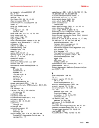 Index 389
Draft Document for Review July 15, 2011 7:16 am 7954IX.fm
set storage key extended (SSKE) 67
SHA-1 160
SHA-1 and SHA-256 160
SHA-256 160
Short Reach (SR) 29, 132, 183, 201
silicon-on insulator (SOI) 36
simple network time protocol (SNTP) 33
Single 281
single chip module (SCM) 35
single I/O
configuration data 156
operation 149
single mode (SM) 115, 117, 125, 202, 209
single storage pool 88
single system image 226
single-key MAC 160
Small Computer System Interface (SCSI) 62
small form factor pluggable (SFP) 106, 201
soft capping 272
soft error rate (SER) 48
software licensing 269
software support 226
spare PU 85
sparing of CP, ICF, IFL 85
specialty engine 3, 56, 75, 281–282
SSL/TLS 13, 62, 159
staged CoD records 5
staged record 281
stand-alone z196 ensemble node 367
Standard SAP 60
static random access memory (SRAM) 64
storage
CF mode 96
ESA/390 mode 95
expanded 87
Linux-only mode 96
operations 94
reserved 96
TPF mode 96
z/Architecture mode 95
storage area network (SAN) 7, 124, 194
store system information (STSI) instruction 53, 89, 289,
302, 313
STP message 139
STP-only CTN 15, 33, 144, 356–357
time accuracy 33
subcapacity 281
subcapacity model 283
sub-capacity report tool (SCRT) 275
subcapacity setting 3
subchannel 88, 149, 233, 321
subchannels
full range 150
superscalar 69
superscalar processor 69
design 61, 69
technology 62
Support Element (SE) 5, 34, 281, 295, 315, 344
Change LPAR Cryptographic Controls task 172
logical partition 175
support element (SE) 16, 34, 60, 152, 158, 171–172,
186, 299, 301, 323, 343, 352, 357, 365
SUSE Linux Enterprise Server (SLES) 97
SUSE SLES 214, 231, 233, 247, 253
System activity display (SAD) 353
system activity display (SAD) 338
system assist processor
See also SAP
system assist processor (SAP) 5, 7, 52, 180, 283
system data mover (SDM) 81
system image 87, 90, 94, 226, 240, 312
System Input/Output Configuration Analyzer 359
System Management Facilities (SMF) 173
System Storage Interoperation Center (SSIC) 206–207
system upgrade 155, 278
System z 1–3, 12, 28, 30, 39, 49, 115, 117, 147–148,
160, 180, 271, 277, 285, 292, 312, 344, 360
already familiar pattern 193
hardware platform management 18
High Performance FICON 11
International Program License Agreement 275
IPLA products 275
IPLA Web page 275
New Application License Charge 273
operational management functions 360
same integrated process 194
server 274
UDX toolkit 164
WebSphere MQ 274
System z BladeCenter Extension (zBX) 15–16
System z server 141–143
Systems Management Application Programming Inter-
face (SMAPI) 360
T
target configuration 284, 320
TB 1, 9
temporary capacity 57, 280–281
CP count 57
model capacity identifier 313
temporary entitlement record (TER) 280
temporary upgrade 75, 278, 355
time synchronization 15, 33, 99, 356
TKE 170
additional smart cards 165
Smart Card Reader 165
workstation 13–14, 18, 165, 172
workstation feature 172
Top of Rack (TOR) 182
switches 181, 210, 324
total number 5, 55, 154, 285, 308
TPF mode 92
Transaction Processing Facility (TPF) 83, 292, 316
translation look-aside buffer (TLB) 38, 73, 86
Transport Layer Security (TLS) 13, 62, 159
triple-key DES 161
Trusted Key Entry (TKE) 13, 165, 172, 360
 