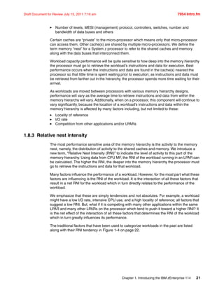 Chapter 1. Introducing the IBM zEnterprise 114 21
Draft Document for Review July 15, 2011 7:16 am 7954 Intro.fm
Number of levels, MESI (management) protocol, controllers, switches, number and
bandwidth of data buses and others
Certain caches are “private” to the micro-processor which means only that micro-processor
can access them. Other cache(s) are shared by multiple micro-processors. We define the
term memory “nest” for a System z processor to refer to the shared caches and memory
along with the data buses that interconnect them.
Workload capacity performance will be quite sensitive to how deep into the memory hierarchy
the processor must go to retrieve the workload’s instructions and data for execution. Best
performance occurs when the instructions and data are found in the cache(s) nearest the
processor so that little time is spent waiting prior to execution; as instructions and data must
be retrieved from farther out in the hierarchy, the processor spends more time waiting for their
arrival.
As workloads are moved between processors with various memory hierarchy designs,
performance will vary as the average time to retrieve instructions and data from within the
memory hierarchy will vary. Additionally, when on a processor, this component will continue to
vary significantly, because the location of a workload’s instructions and data within the
memory hierarchy is affected by many factors including, but not limited to these:
Locality of reference
I/O rate
Competition from other applications and/or LPARs
1.8.3 Relative nest intensity
The most performance sensitive area of the memory hierarchy is the activity to the memory
nest, namely, the distribution of activity to the shared caches and memory. We introduce a
new term, “Relative Nest Intensity (RNI)” to indicate the level of activity to this part of the
memory hierarchy. Using data from CPU MF, the RNI of the workload running in an LPAR can
be calculated. The higher the RNI, the deeper into the memory hierarchy the processor must
go to retrieve the instructions and data for that workload.
Many factors influence the performance of a workload. However, for the most part what these
factors are influencing is the RNI of the workload. It is the interaction of all these factors that
result in a net RNI for the workload which in turn directly relates to the performance of the
workload.
We emphasize that these are simply tendencies and not absolutes. For example, a workload
might have a low I/O rate, intensive CPU use, and a high locality of reference; all factors that
suggest a low RNI. But, what if it is competing with many other applications within the same
LPAR and many other LPARs on the processor which tend to push it toward a higher RNI? It
is the net effect of the interaction of all these factors that determines the RNI of the workload
which in turn greatly influences its performance.
The traditional factors that have been used to categorize workloads in the past are listed
along with their RNI tendency in Figure 1-4 on page 22.
 