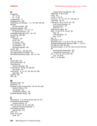 7954IX.fm Draft Document for Review July 15, 2011 7:16 am
390 IBM zEnterprise 114 Technical Guide
U
unassigned
CP 51–52
IFL 51–52
unassigned IFL 77
unassigned PUs 289
Unified Resource Manager 1, 11, 179–180, 183, 324,
362–363
SE communicates 202
unplanned upgrades 286
unrepeated distance 113, 115, 117
LC Duplex connector 134
unshielded twisted pair (UTP) 124, 134
unused PUs 284, 288
upgrade 52
disruptive 316
for I/O 291
for memory 290
for processors 289
non-disruptive 315
permanent upgrade 292
user ID 293
user interface (UI) 305, 350, 356
user logical partition ID (UPID) 152
User-Defined Extension (UDX) 164, 171, 176
V
version code 315
virtual LAN (VLAN) 62
Virtual Machine
Resource Manager 361
virtual machine 62, 88, 312, 360–361
other types 312
virtual server 12, 16, 137, 194, 202, 361, 366
data traffic 194
VLAN ID 248
VPD 281
W
WebSphere MQ 274
wild branch 72
Workload License Charge (WLC) 90, 272–273, 293
flat WLC (FWLC) 272
sub-capacity 272
variable WLC (VWLC) 272
Workload Manager (WLM) 306
Z
z/Architecture 5, 73, 92–93, 95–96, 166, 214, 216
z/Architecture logical partition
storage resources 94
z/OS 62, 65, 90, 133, 215, 256, 280
Capacity Provisioning Manager 5
z/OS operating system
reduced price 274
z/TPF 25
z/VM 76, 92, 292
V5R4 274
virtual machine management 360
z/VM V5R4 8, 86, 94, 361
z/VSE 245
z10 EC 6, 52, 65
z10 server 10, 113–115, 117, 139, 202, 211
z196 model 39, 157
z196 server 40–41, 74–75, 157, 192
book memory topology 42
logical partitions 157
spare PUs 75
z900 memory design 86
zAAP 51, 59, 74–76, 78, 297, 307
CBU 55
LPAR definitions 79
pool 75, 79
zBX 16
zBX Rack-B 197
zEnterprise 196 1, 3, 5, 25, 47–48, 103, 126, 329
zEnterprise BladeCenter Extension (ZBX) 1, 179, 211,
278, 288, 321, 329, 333, 366
zEnterprise System 2, 18, 179–180, 319, 324, 344–345,
361
environmental requirements 329
multi-platform environment 179
zIIP 5, 8, 51, 60, 74–76, 297, 307
pool 75–76, 82
zIIPs 5, 75, 284–285
 