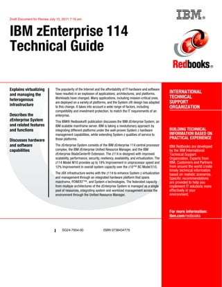 ®
SG24-7954-00 ISBN 0738434779
Draft Document for Review July 15, 2011 7:16 am
INTERNATIONAL
TECHNICAL
SUPPORT
ORGANIZATION
BUILDING TECHNICAL
INFORMATION BASED ON
PRACTICAL EXPERIENCE
IBM Redbooks are developed
by the IBM International
Technical Support
Organization. Experts from
IBM, Customers and Partners
from around the world create
timely technical information
based on realistic scenarios.
Specific recommendations
are provided to help you
implement IT solutions more
effectively in your
environment.
For more information:
ibm.com/redbooks
®
IBM zEnterprise 114
Technical Guide
Explains virtualizing
and managing the
heterogenous
infrastructure
Describes the
zEnterprise System
and related features
and functions
Discusses hardware
and software
capabilities
The popularity of the Internet and the affordability of IT hardware and software
have resulted in an explosion of applications, architectures, and platforms.
Workloads have changed. Many applications, including mission-critical ones,
are deployed on a variety of platforms, and the System z® design has adapted
to this change. It takes into account a wide range of factors, including
compatibility and investment protection, to match the IT requirements of an
enterprise.
This IBM® Redbooks® publication discusses the IBM zEnterprise System, an
IBM scalable mainframe server. IBM is taking a revolutionary approach by
integrating different platforms under the well-proven System z hardware
management capabilities, while extending System z qualities of service to
those platforms.
The zEnterprise System consists of the IBM zEnterprise 114 central processor
complex, the IBM zEnterprise Unified Resource Manager, and the IBM
zEnterprise BladeCenter® Extension. The z114 is designed with improved
scalability, performance, security, resiliency, availability, and virtualization. The
z114 Model M10 provides up to 18% Improvement in uniprocessor speed and
12% Improvement in overall system capacity over the z10™ BC Model E10.
The zBX infrastructure works with the z114 to enhance System z virtualization
and management through an integrated hardware platform that spans
mainframe, POWER7™, and System x technologies. The federated capacity
from multiple architectures of the zEnterprise System is managed as a single
pool of resources, integrating system and workload management across the
environment through the Unified Resource Manager.
Back cover
 