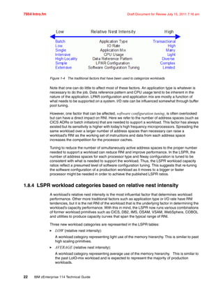 7954 Intro.fm Draft Document for Review July 15, 2011 7:16 am
22 IBM zEnterprise 114 Technical Guide
Figure 1-4 The traditional factors that have been used to categorize workloads
Note that one can do little to affect most of these factors. An application type is whatever is
necessary to do the job. Data reference pattern and CPU usage tend to be inherent in the
nature of the application. LPAR configuration and application mix are mostly a function of
what needs to be supported on a system. I/O rate can be influenced somewhat through buffer
pool tuning.
However, one factor that can be affected, software configuration tuning, is often overlooked
but can have a direct impact on RNI. Here we refer to the number of address spaces (such as
CICS AORs or batch initiators) that are needed to support a workload. This factor has always
existed but its sensitivity is higher with today’s high frequency microprocessors. Spreading the
same workload over a larger number of address spaces than necessary can raise a
workload’s RNI as the working set of instructions and data from each address space
increases the competition for the processor caches.
Tuning to reduce the number of simultaneously active address spaces to the proper number
needed to support a workload can reduce RNI and improve performance. In the LSPR, the
number of address spaces for each processor type and Nway configuration is tuned to be
consistent with what is needed to support the workload. Thus, the LSPR workload capacity
ratios reflect a presumed level of software configuration tuning. This suggests that re-tuning
the software configuration of a production workload as it moves to a bigger or faster
processor might be needed in order to achieve the published LSPR ratios.
1.8.4 LSPR workload categories based on relative nest intensity
A workload’s relative nest intensity is the most influential factor that determines workload
performance. Other more traditional factors such as application type or I/O rate have RNI
tendencies, but it is the net RNI of the workload that is the underlying factor in determining the
workload’s capacity performance. With this in mind, the LSPR now runs various combinations
of former workload primitives such as CICS, DB2, IMS, OSAM, VSAM, WebSphere, COBOL
and utilities to produce capacity curves that span the typical range of RNI.
Three new workload categories are represented in the LSPR tables:
LOW (relative nest intensity):
A workload category representing light use of the memory hierarchy. This is similar to past
high scaling primitives.
AVERAGE (relative nest intensity):
A workload category representing average use of the memory hierarchy. This is similar to
the past LoIO-mix workload and is expected to represent the majority of production
workloads.
 