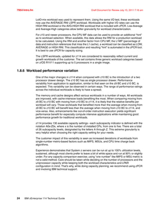 7954 Intro.fm Draft Document for Review July 15, 2011 7:16 am
24 IBM zEnterprise 114 Technical Guide
LoIO-mix workload was used to represent them. Using the same I/O test, these workloads
now use the AVERAGE RNI LSPR workload. Workloads with higher I/O rates can use the
HIGH RNI workload or the AVG-HIGH RNI workload that is included with zPCR. Low-Average
and Average-High categories allow better granularity for workload characterization.
For z10 and newer processors, the CPU MF data can be used to provide an additional “hint”
as to workload selection. When available, this data allows the RNI for a production workload
to be calculated. Using the RNI and another factor from CPU MF, the L1MP (percentage of
data and instruction references that miss the L1 cache), a workload can be classified as LOW,
AVERAGE or HIGH RNI. This classification and resulting “hint” is automated in the zPCR tool.
It is best to use zPCR for capacity sizing.
The LSPR workloads, updated for z114 are considered to reasonably reflect current and
growth workloads of the customer. The set contains three generic workload categories based
on z/OS R1V11 supporting up to 5 processors in a single image.
1.8.6 Workload performance variation
One of the major changes in z114 when compared with z10 BC is the introduction of a two
processor drawer design. The z10 BC has as single processor drawer. Performance
variability from application to application, similar to that seen on the z9 BC and z10 BC, is
expected. This variability can be observed in certain ways. The range of performance ratings
across the individual workloads is likely to have a spread.
The memory and cache designs affect various workloads in a number of ways. All workloads
are improved, with cache-intensive loads benefiting the most. When comparing moving from
z9 BC to z10 BC with moving from z10 BC to z114, it is likely that the relative benefits per
workload will vary. Those workloads that benefited more than the average when moving from
z9 BC to z10 BC will benefit less than the average when moving from z10 BC to z114, and
vice-versa. Also, enhancements like out-of-order instruction execution yields significant
performance benefit for especially compute intensive applications while maintaining good
performance growth for traditional workloads.
z114 provides 130 available capacity settings - each subcapacity indicator is defined with the
notation A0x-Z0x, where x is the number of installed CPs, from one to five. There are a total
of 26 subcapacity levels, designated by the letters A through Z. This extreme granularity is
very helpful when choosing the right capacity setting for your needs.
The customer impact of this variability is seen as increased deviations of workloads from
single-number metric-based factors such as MIPS, MSUs, and CPU time charge back
algorithms.
Experience demonstrates that System z servers can be run at up to 100% utilization levels,
sustained, although most clients prefer to leave a bit of white space and run at 90% or slightly
under. For any capacity comparison exercise; using “one number” like MIPS or MSU metric is
not a valid method. Care should be taken while deciding on the number of processors and the
uniprocessor capacity while keeping both the workload characteristics and LPAR
configuration in mind. That's why, while doing capacity planning; we recommend using zPCR
and involving IBM technical support.
 