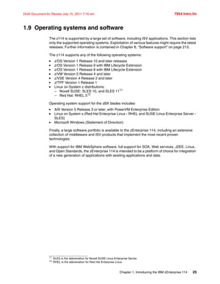 Chapter 1. Introducing the IBM zEnterprise 114 25
Draft Document for Review July 15, 2011 7:16 am 7954 Intro.fm
1.9 Operating systems and software
The z114 is supported by a large set of software, including ISV applications. This section lists
only the supported operating systems. Exploitation of various features might require the latest
releases. Further information is contained in Chapter 8, “Software support” on page 213.
The z114 supports any of the following operating systems:
z/OS Version 1 Release 10 and later releases
z/OS Version 1 Release 9 with IBM Lifecycle Extension
z/OS Version 1 Release 8 with IBM Lifecycle Extension
z/VM Version 5 Release 4 and later
z/VSE Version 4 Release 2 and later
z/TPF Version 1 Release 1
Linux on System z distributions:
– Novell SUSE: SLES 10, and SLES 1111
– Red Hat: RHEL 512
Operating system support for the zBX blades includes:
AIX Version 5 Release 3 or later, with PowerVM Enterprise Edition
Linux on System x (Red Hat Enterprise Linux - RHEL and SUSE Linux Enterprise Server -
SLES)
Microsoft Windows (Statement of Direction)
Finally, a large software portfolio is available to the zEnterprise 114, including an extensive
collection of middleware and ISV products that implement the most recent proven
technologies.
With support for IBM WebSphere software, full support for SOA, Web services, J2EE, Linux,
and Open Standards, the zEnterprise 114 is intended to be a platform of choice for integration
of a new generation of applications with existing applications and data.
11
SLES is the abbreviation for Novell SUSE Linux Enterprise Server.
12 RHEL is the abbreviation for Red Hat Enterprise Linux.
 