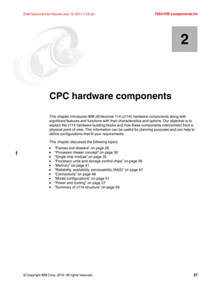 © Copyright IBM Corp. 2010. All rights reserved. 27
Draft Document for Review July 15, 2011 7:16 am 7954 HW components.fm
Chapter 2. CPC hardware components
This chapter introduces IBM zEnterprise 114 (z114) hardware components along with
significant features and functions with their characteristics and options. Our objective is to
explain the z114 hardware building blocks and how these components interconnect from a
physical point of view. This information can be useful for planning purposes and can help to
define configurations that fit your requirements.
This chapter discusses the following topics:
“Frames and drawers” on page 28
“Processor drawer concept” on page 30
“Single chip module” on page 35
“Processor units and storage control chips” on page 36
“Memory” on page 41
“Reliability, availability, serviceability (RAS)” on page 47
“Connectivity” on page 48
“Model configurations” on page 51
“Power and cooling” on page 57
“Summary of z114 structure” on page 59
2
 