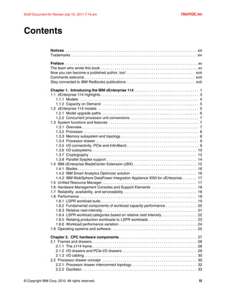 © Copyright IBM Corp. 2010. All rights reserved. iii
Draft Document for Review July 15, 2011 7:16 am 7954TOC.fm
Contents
Notices . . . . . . . . . . . . . . . . . . . . . . . . . . . . . . . . . . . . . . . . . . . . . . . . . . . . . . . . . . . . . . . . xiii
Trademarks . . . . . . . . . . . . . . . . . . . . . . . . . . . . . . . . . . . . . . . . . . . . . . . . . . . . . . . . . . . . . xiv
Preface . . . . . . . . . . . . . . . . . . . . . . . . . . . . . . . . . . . . . . . . . . . . . . . . . . . . . . . . . . . . . . . . .xv
The team who wrote this book . . . . . . . . . . . . . . . . . . . . . . . . . . . . . . . . . . . . . . . . . . . . . . . .xv
Now you can become a published author, too! . . . . . . . . . . . . . . . . . . . . . . . . . . . . . . . . . xviii
Comments welcome. . . . . . . . . . . . . . . . . . . . . . . . . . . . . . . . . . . . . . . . . . . . . . . . . . . . . . xviii
Stay connected to IBM Redbooks publications . . . . . . . . . . . . . . . . . . . . . . . . . . . . . . . . . xviii
Chapter 1. Introducing the IBM zEnterprise 114 . . . . . . . . . . . . . . . . . . . . . . . . . . . . . . . 1
1.1 zEnterprise 114 highlights. . . . . . . . . . . . . . . . . . . . . . . . . . . . . . . . . . . . . . . . . . . . . . . . 3
1.1.1 Models . . . . . . . . . . . . . . . . . . . . . . . . . . . . . . . . . . . . . . . . . . . . . . . . . . . . . . . . . . 4
1.1.2 Capacity on Demand . . . . . . . . . . . . . . . . . . . . . . . . . . . . . . . . . . . . . . . . . . . . . . . 5
1.2 zEnterprise 114 models . . . . . . . . . . . . . . . . . . . . . . . . . . . . . . . . . . . . . . . . . . . . . . . . . 5
1.2.1 Model upgrade paths . . . . . . . . . . . . . . . . . . . . . . . . . . . . . . . . . . . . . . . . . . . . . . . 6
1.2.2 Concurrent processor unit conversions. . . . . . . . . . . . . . . . . . . . . . . . . . . . . . . . . . 7
1.3 System functions and features . . . . . . . . . . . . . . . . . . . . . . . . . . . . . . . . . . . . . . . . . . . . 7
1.3.1 Overview . . . . . . . . . . . . . . . . . . . . . . . . . . . . . . . . . . . . . . . . . . . . . . . . . . . . . . . . . 7
1.3.2 Processor . . . . . . . . . . . . . . . . . . . . . . . . . . . . . . . . . . . . . . . . . . . . . . . . . . . . . . . . 8
1.3.3 Memory subsystem and topology . . . . . . . . . . . . . . . . . . . . . . . . . . . . . . . . . . . . . . 8
1.3.4 Processor drawer . . . . . . . . . . . . . . . . . . . . . . . . . . . . . . . . . . . . . . . . . . . . . . . . . . 9
1.3.5 I/O connectivity, PCIe and InfiniBand . . . . . . . . . . . . . . . . . . . . . . . . . . . . . . . . . . . 9
1.3.6 I/O subsystems . . . . . . . . . . . . . . . . . . . . . . . . . . . . . . . . . . . . . . . . . . . . . . . . . . . 10
1.3.7 Cryptography . . . . . . . . . . . . . . . . . . . . . . . . . . . . . . . . . . . . . . . . . . . . . . . . . . . . 12
1.3.8 Parallel Sysplex support . . . . . . . . . . . . . . . . . . . . . . . . . . . . . . . . . . . . . . . . . . . . 14
1.4 IBM zEnterprise BladeCenter Extension (zBX). . . . . . . . . . . . . . . . . . . . . . . . . . . . . . . 15
1.4.1 Blades . . . . . . . . . . . . . . . . . . . . . . . . . . . . . . . . . . . . . . . . . . . . . . . . . . . . . . . . . . 16
1.4.2 IBM Smart Analytics Optimizer solution . . . . . . . . . . . . . . . . . . . . . . . . . . . . . . . . 16
1.4.3 IBM WebSphere DataPower Integration Appliance XI50 for zEnterprise . . . . . . . 17
1.5 Unified Resource Manager . . . . . . . . . . . . . . . . . . . . . . . . . . . . . . . . . . . . . . . . . . . . . . 17
1.6 Hardware Management Consoles and Support Elements . . . . . . . . . . . . . . . . . . . . . . 18
1.7 Reliability, availability, and serviceability. . . . . . . . . . . . . . . . . . . . . . . . . . . . . . . . . . . . 18
1.8 Performance . . . . . . . . . . . . . . . . . . . . . . . . . . . . . . . . . . . . . . . . . . . . . . . . . . . . . . . . . 18
1.8.1 LSPR workload suite. . . . . . . . . . . . . . . . . . . . . . . . . . . . . . . . . . . . . . . . . . . . . . . 19
1.8.2 Fundamental components of workload capacity performance . . . . . . . . . . . . . . . 20
1.8.3 Relative nest intensity . . . . . . . . . . . . . . . . . . . . . . . . . . . . . . . . . . . . . . . . . . . . . . 21
1.8.4 LSPR workload categories based on relative nest intensity . . . . . . . . . . . . . . . . . 22
1.8.5 Relating production workloads to LSPR workloads . . . . . . . . . . . . . . . . . . . . . . . 23
1.8.6 Workload performance variation . . . . . . . . . . . . . . . . . . . . . . . . . . . . . . . . . . . . . . 24
1.9 Operating systems and software. . . . . . . . . . . . . . . . . . . . . . . . . . . . . . . . . . . . . . . . . . 25
Chapter 2. CPC hardware components. . . . . . . . . . . . . . . . . . . . . . . . . . . . . . . . . . . . . . 27
2.1 Frames and drawers . . . . . . . . . . . . . . . . . . . . . . . . . . . . . . . . . . . . . . . . . . . . . . . . . . . 28
2.1.1 The z114 frame. . . . . . . . . . . . . . . . . . . . . . . . . . . . . . . . . . . . . . . . . . . . . . . . . . . 28
2.1.2 I/O drawers and PCIe I/O drawers . . . . . . . . . . . . . . . . . . . . . . . . . . . . . . . . . . . . 29
2.1.3 I/O cabling. . . . . . . . . . . . . . . . . . . . . . . . . . . . . . . . . . . . . . . . . . . . . . . . . . . . . . . 30
2.2 Processor drawer concept . . . . . . . . . . . . . . . . . . . . . . . . . . . . . . . . . . . . . . . . . . . . . . 30
2.2.1 Processor drawer interconnect topology. . . . . . . . . . . . . . . . . . . . . . . . . . . . . . . . 32
2.2.2 Oscillator . . . . . . . . . . . . . . . . . . . . . . . . . . . . . . . . . . . . . . . . . . . . . . . . . . . . . . . . 33
 